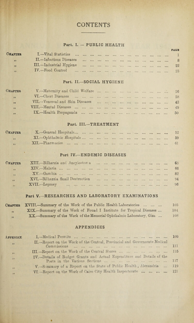 CONTENTS Part. I. — PUBLIC HEALTH Chapter I.—Vital Statistics . „ II.—Infectious Diseases . „ III.—Industrial Hygiene . ,, IV.—Food Control . Part. II.—SOCIAL HYGIENE Chapter V.—Maternity and Child Welfare . ,, VI.—Chest Diseases . ,, VII.—Venereal and Skin Diseases . ,, VIII.—Mental Diseases . ,, IX.—Health Propaganda . Part. III.—TREATMENT Chapter X.—General Hospitals. ,, XI.—Ophthalinic Hospitals. ,, XII.—Pharmacies . Part IV.—ENDEMIC DISEASES Chapter XIII.—Bilharzia and Ancylostcma . ,, XIV.—Malaria .. .. „ XV.—Gambia. ,, XVI.—Bilharzia Snail Destruction . ,, XVII.—Leprosy . Part V.—RESEARCHES AND LABORATORY EXAMINATIONS Chapter XVTII.—Summary of the Work of the Public Health Laboratories . ,, XIX.—Summary of the Work of Fouad I Institute for Tropical Diseases ... „ XX.—Summary of the Work of the Memorial Ophthalmic Laboratory, Giza ... APPENDICES Appendix I.—Medical PeiJrits ... ... ... ... ... ... ... ... ... ... ... ... ... II.—Report on the Work of the Central, Provincial and Governorate Medical Commissions . III. —Report on the Work of the Central Stores . IV. —Details of Budget Grants and Actual Expenditure and Details cf the Posts in the Various Sections . V. —Simmiry of a Report on the State of Public Health, Alexandria VI — Report on the Work of Cairo City Health Inspectorate . PAGE 1 8 22 23 26 28 42 49 50 52 59 61 63 66 82 94 96 103 104 108 109 111 115 117 119 121 • • •