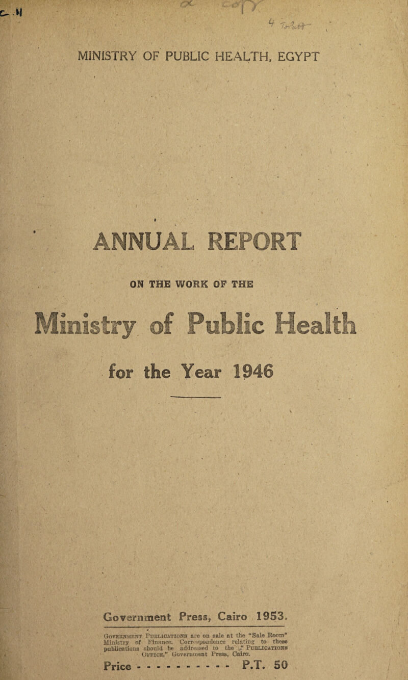 ANNUAL REPORT . . / » • ON THE WORK OF THE Ministry of Public Health for the Year 1946 Government Press, Cairo 1953. Government Publications are on sale at the “Sale Room Ministry of Finance. Correspondence relating to these publications should be addressed to the Publications Office,” Government Press, Cairo. Price. P.T. 50