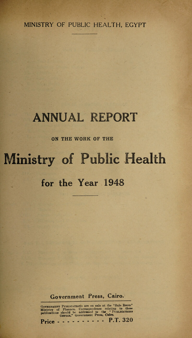 ANNUAL REPORT ON THE WORK OF THE * Ministry of Public Health for the Year 1948 Government Press, Cairo. Government Publications are on sale at the “Sale Boom' Ministry of Finance. Correspondence relating to these publications should be addressed to the “ Publications Office,” Government Press, Cairo. P.T. 320