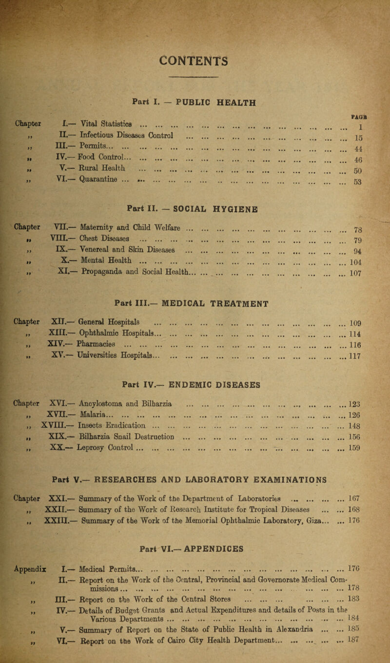 CONTENTS Part I. - PUBLIC HEALTH Chapter I.— Vital Statistics . • • • ••• ••• ••« y > II.— Infectious Diseases Control . • • • • •• ••• «»• >} III.— Permits. • • * ••• ••• • •• ••• ••• ••• ••• 44: H IV.— Food Control. » * • t • • ••• ••• ... ... ... ... ... 46 if V.— Rural Health . • • • ••• • yy VI.— Quarantine. • • •«• ••• ••• • •• ••• ••• ••• o3 Part II. — SOCIAL HYGIENE Chapter VII.— Maternity and Child Welfare . ii VIII.— Chest Diseases . • * t ••• a • • | • f ••• ••• •«• «•« TO yy IX.— Venereal and Skin Diseases . • * • M • ••• f«« • •• ••• ••• 04 99 X.- Mental Health . • •• ••• ••• ••• • •• ,,, 104 99 XI.- Propaganda and Social Health. • • • ••• *•» * • * • • f 107 Part III.— MEDICAL TREATMENT Chapter XII.— General Hospitals . ,, XIII.— Ophthalmic Hospitals. „ XIV.— Pharmacies . „ XV.— Universities Hospitals. .109 .. 1H Part IV.— ENDEMIC DISEASES Chapter XVI.— Ancylostoma and Bilharzia . tf XVII.— Malaria.. ... ... ... .. ... ... ... „ XVIII.— Insects Eradication . „ XIX.— Bilharzia Snail Destruction . ,, XX.— Leprosy Control. . ... 123 ... 126 ' ... 148 ... 156 ... 159 Part V.— RESEARCHES AND LABORATORY EXAMINATIONS Chapter XXI.— Summary of the Work of the Department of Laboratories .167 ,, XXII.— Summary of the Work of Research Institute for Tropical Diseases .168 ,, XXIII.— Summary of the Work of the Memorial Ophthalmic Laboratory, Giza... ... 176 Part VI.—APPENDICES Appendix I.— Medical Permits.. .176 „ II.~ Report on the Work of the Central, Provincial and Governorate Medical Com* • • 1 /70 missions •«• • • • ••• ••• ••• »*• ••• ••• ••• • • • ••• lio ,, HI.— Report on the Work of the Central Stores . 183 „ IV.— Details of Budget Grants and Actual Expenditures and details of Posts in the Various Departments ... ... ... ... ... ... ... ... ... ... *.. ... 184 „ V.— Summary of Report on the State of Public Health in Alexandria .185 „ VI.— Report on the Work of Cairo City Health Department. .187