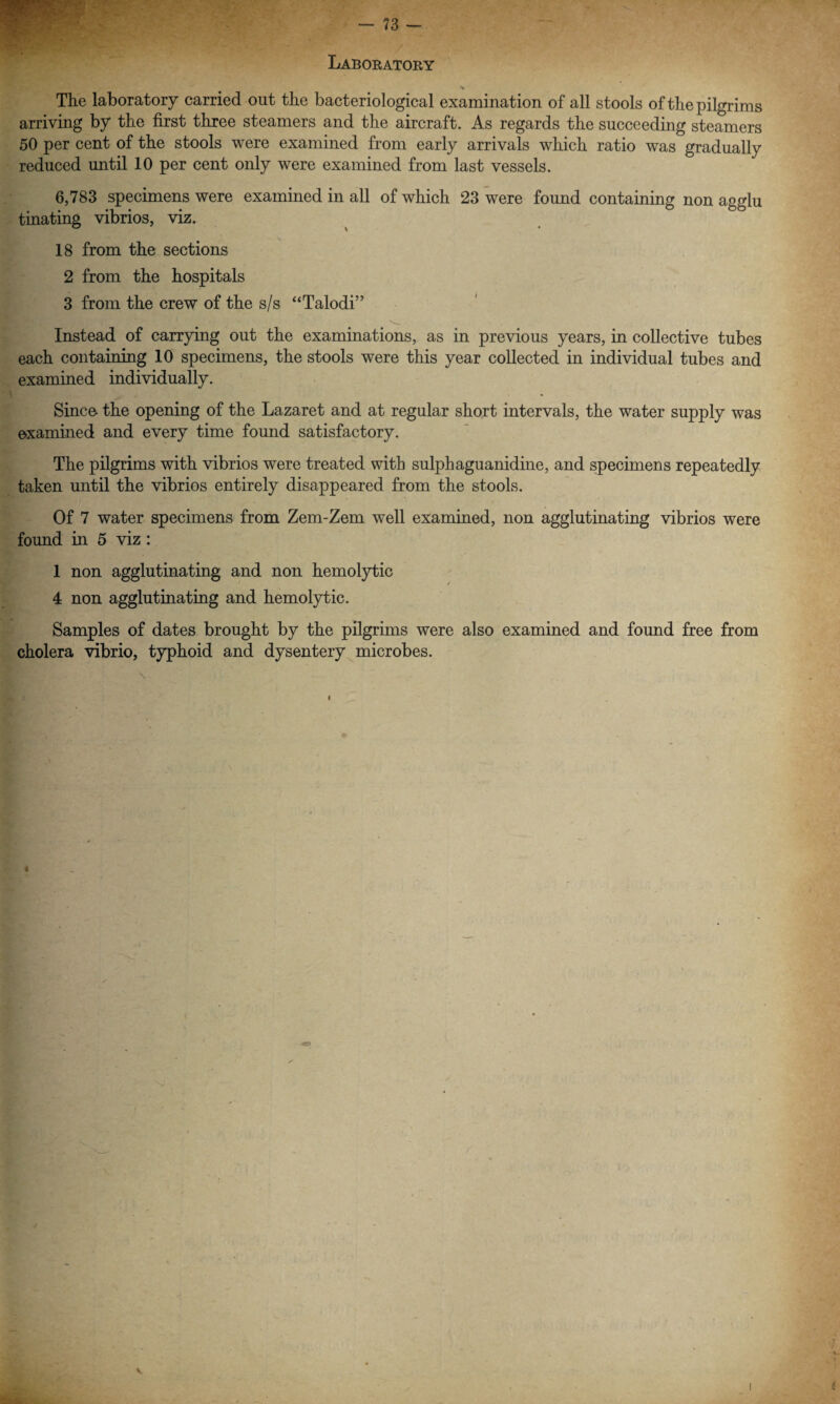 Laboratory > The laboratory carried out the bacteriological examination of all stools of the pilgrims arriving by the first three steamers and the aircraft. As regards the succeeding steamers 50 per cent of the stools were examined from early arrivals which ratio was gradually reduced until 10 per cent only were examined from last vessels. 6,783 specimens were examined in all of which 23 were found containing non agglu tinating vibrios, viz. 18 from the sections 2 from the hospitals 3 from the crew of the s/s “Talodi” Instead of carrying out the examinations, as in previous years, in collective tubes each containing 10 specimens, the stools were this year collected in individual tubes and examined individually. Since- the opening of the Lazaret and at regular short intervals, the water supply was examined and every time found satisfactory. The pilgrims with vibrios were treated with sulphaguanidine, and specimens repeatedly taken until the vibrios entirely disappeared from the stools. Of 7 water specimens from Zem-Zem well examined, non agglutinating vibrios were found in 5 viz : 1 non agglutinating and non hemolytic 4 non agglutinating and hemolytic. Samples of dates brought by the pilgrims were also examined and found free from cholera vibrio, typhoid and dysentery microbes.