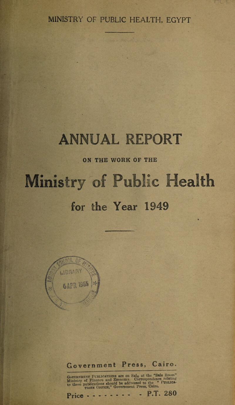 V. MINISTRY OF PUBLIC HEALTH, EGYPT . « r ANNUAL REPORT ON THE WORK OF THE t . '» ■' • Ministry of Public Health for the Year 1949 Government Press, Cairo. Government Pcbuoations ave on Sale at the Sale Room Ministry of Finance and Economy. Correspondence relating to these publications should be addressed to the 1UBUOA- TfoNS Office,” Government Press, Cairo. Price. . P.T. 280