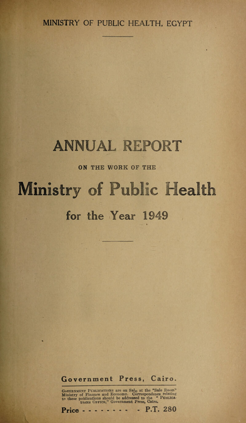 MINISTRY OF PUBLIC HEALTH, EGYPT ANNUM,, REPORT ON THE WORK OF THE Ministry of Public Health for the Year 1949 - 'S Government Press, Cairo. Government Pcblioations are on Sale at the “Sale Room’’ Ministry of Finance and Economy. Correspondence relating to these publications should be addressed to the “ Publica¬ tions Office,” Government Press, Cairo. Price - -- -- -- - - P.T. 280
