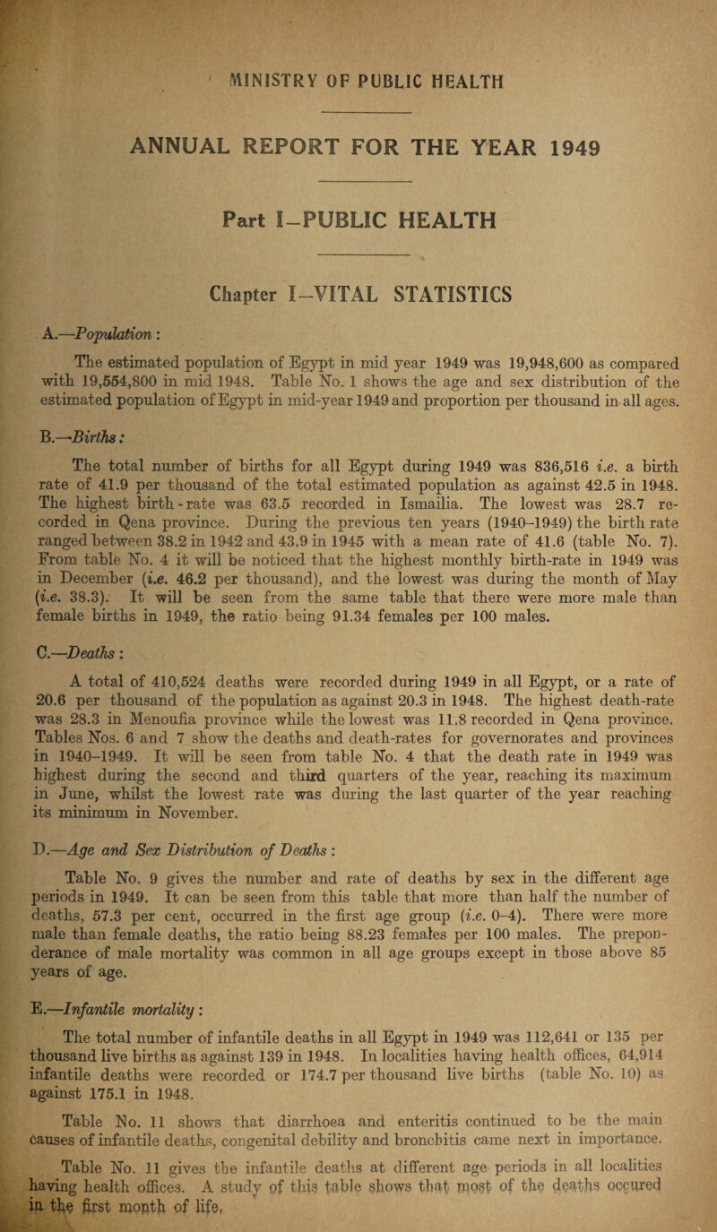 MINISTRY OF PUBLIC HEALTH ANNUAL REPORT FOR THE YEAR 1949 Part I—PUBLIC HEALTH Chapter I-VITAL STATISTICS A. —Population: The estimated population of Egypt in mid year 1949 was 19,948,600 as compared with 19,554,800 in mid 1948. Table No. 1 shows the age and sex distribution of the estimated population of Egypt in mid-year 1949 and proportion per thousand in all ages. B. —Births: The total number of births for all Egypt during 1949 was 836,516 i.e. a birth rate of 41.9 per thousand of the total estimated population as against 42.5 in 1948. The highest birth-rate was 63.5 recorded in Ismailia. The lowest was 28.7 re¬ corded in Qena province. During the previous ten years (1940-1949) the birth rate ranged between 38.2 in 1942 and 43.9 in 1945 with a mean rate of 41.6 (table No. 7). From table No. 4 it will be noticed that the highest monthly birth-rate in 1949 was in December (i.e. 46.2 per thousand), and the lowest was during the month of May (i.e. 38.3). It will be seen from the same table that there were more male than female births in 1949, the ratio being 91.34 females per 100 males. C. —Deaths: A total of 410,524 deaths were recorded during 1949 in all Egypt, or a rate of 20.6 per thousand of the population as against 20.3 in 1948. The highest death-rate was 28.3 in Menoufia province while the lowest was 11.8 recorded in Qena province. Tables Nos. 6 and 7 show the deaths and death-rates for governorates and provinces in 1940-1949. It will be seen from table No. 4 that the death rate in 1949 was highest during the second and third quarters of the year, reaching its maximum in June, whilst the lowest rate was during the last quarter of the year reaching its minimum in November. D. —Age and Sex Distribution of Deaths : Table No. 9 gives the number and rate of deaths by sex in the different age periods in 1949. It can be seen from this table that more than half the number of deaths, 57.3 per cent, occurred in the first age group {i.e. 0-4). There were more male than female deaths, the ratio being 88.23 females per 100 males. The prepon¬ derance of male mortality was common in all age groups except in those above 85 years of age. E. —Infantile mortality : The total number of infantile deaths in all Egypt in 1949 was 112,641 or 135 per thousand live births as against 139 in 1948. In localities having health offices, 64,914 infantile deaths were recorded or 174.7 per thousand live births (table No. 10) as against 175.1 in 1948. Table No. 11 shows that diarrhoea and enteritis continued to be the main causes of infantile deaths, congenital debility and bronchitis came next in importance. Table No. 11 gives the infantile deaths at different age periods in all localities having health offices. A study of this table shows that mosf of the deaths occured iu the first month of life,