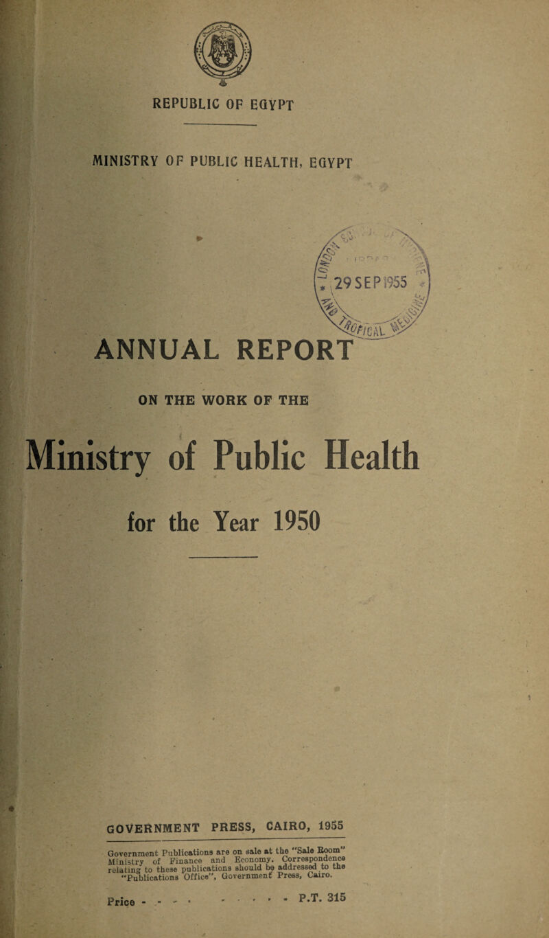 MINISTRY OF PUBLIC HEALTH, EGYPT . , l ' •'//> 2 r*v p O 29 S E P1955 ANNUAL REPORT m At ON THE WORK OF THE Ministry of Public Health . a for the Year 1950 GOVERNMENT PRESS, CAIRO, 1955 Government Publications are on sale at the Sale Room Ministry of Finance and Economy. Correspondence relating to these publications should bo addressed to the “Publications Office, Government Press, Cairo. Price - - - • .P*T* 315
