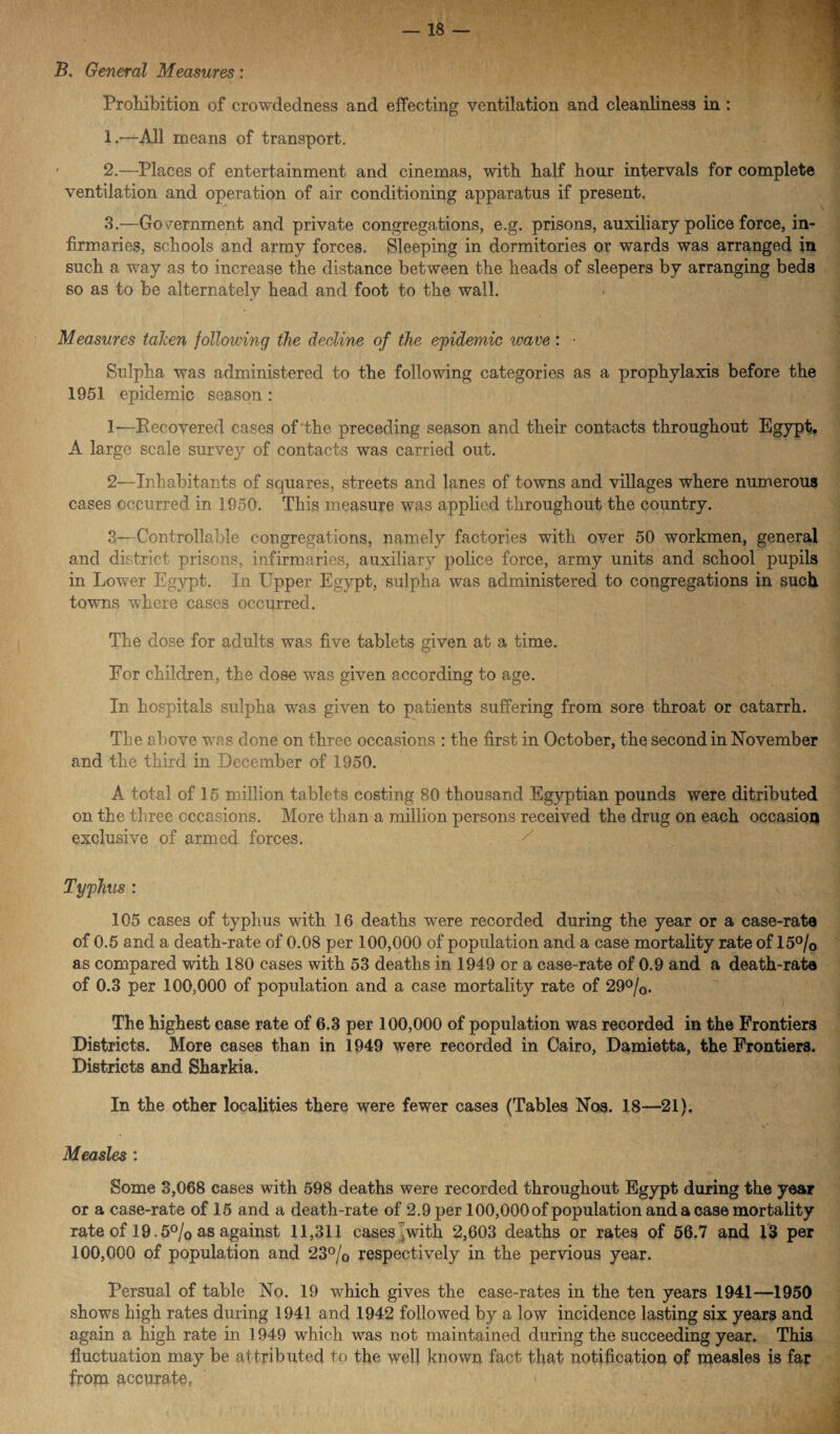 . B. General Measures : Prohibition of crowdedness and effecting ventilation and cleanliness in: 1 .—All means of transport. ' 2.—Places of entertainment and cinemas, with half hour intervals for complete ventilation and operation of air conditioning apparatus if present. 3.—Government and private congregations, e.g. prisons, auxiliary police force, in¬ firmaries, schools and army forces. Sleeping in dormitories or wards was arranged in such a way as to increase the distance between the heads of sleepers by arranging beds so as to be alternately head and foot to the wall. Measures talien following the decline of the epidemic leave: • Sulpha was administered to the following categories as a prophylaxis before the 1951 epidemic season: 1— Eecovered cases of‘the preceding season and their contacts throughout Egypt, A large scale survey of contacts was carried out. 2— Inhabitants of squares, streets and lanes of towns and villages where numerous cases occurred in 1950. This measure was applied throughout the country. 3— Controllable congregations, namely factories with over 50 workmen, general and district prisons, infirmaries, auxiliary police force, army units and school pupils in Lower Egypt. In Upper Egypt, sulpha was administered to congregations in such towns where cases occurred. The dose for adults was five tablets given at a time. For children, the dose was given according to age. In hospitals sulpha was given to patients suffering from sore throat or catarrh. The above was done on three occasions : the first in October, the second in November and the third in December of 1950. A total of 15 million tablets costing 80 thousand Egyptian pounds were ditributed on the three occasions. More than a million persons received the drug on each occasion exclusive of armed forces. Typhus : 105 cases of typhus with 16 deaths were recorded during the year or a case-rate of 0.5 and a death-rate of 0.08 per 100,000 of population and a case mortality rate of 15°/0 as compared with 180 cases with 53 deaths in 1949 or a case-rate of 0.9 and a death-rate of 0.3 per 100,000 of population and a case mortality rate of 29°/0. ) The highest case rate of 6.3 per 100,000 of population was recorded in the Frontiers Districts. More cases than in 1949 were recorded in Cairo, Damietta, the Frontiers. Districts and Sharkia. In the other localities there were fewer cases (Tables Nos. 18—21). Measles : Some 3,068 cases with 598 deaths were recorded throughout Egypt during the year or a case-rate of 15 and a death-rate of 2.9 per 100,000 of population and a case mortality rate of 19.5°/0 as against 11,311 cases with 2,603 deaths or rates of 56.7 and 13 per 100,000 of population and 23% respectively in the pervious year. Persual of table No. 19 which gives the case-rates in the ten years 1941—1950 shows high rates during 1941 and 1942 followed by a low incidence lasting six years and again a high rate in 1949 which was not maintained during the succeeding year. This fluctuation may be attributed to the well known fact that notification of measles is far from accurate,