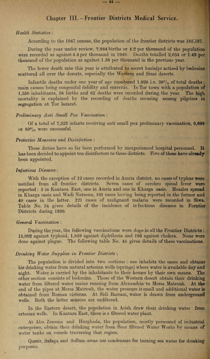 Chapter III. —Frontier Districts Medical Service. Health Statistics : According to the 1947 census, the population of the frontier districts was 185*187. During the year under review, 7,884 births or 4.2 per thousand of the population were recorded as against 4.4 per thousand in 1949. Deaths totalled 2,654 or 1.43 per thousand of the population as against 1.58 per thousand in the previous year. The lower death rate this year is attributed to secret burialpr actised by bedouins scattered all over the deserts, especially the Western and Sinai deserts. Infantile deaths under one year of age numbered 1,026 i.e. 38°/0 of total deaths; main causes being congenital debility and enteritis. In Tor town with a population of 1,550 inhabitants, 58 births and 62 deaths were recorded during the year. The high mortality is explained by the recording of deaths occuring among pilgrims in segregation at Tor lazaret. Preliminary Anti Small Pox Vaccination : Of a total of 7,523 infants receiving anti small pox preliminary vaccination, 6,699 or 89°/0 were successful. Protective Measures and Disinfection : These duties have so far been performed by inexperienced hospital personnel. It has been decided to appoint ten disinfectors to these districts. Five of these have already been appointed. Infectious Diseases: With the exception of 12 cases recorded in Amria district, no cases of typhus were notified from all frontier districts. Seven cases of cerebro spinal fever were reported: 5 in Kantara East, one in Amria and one in Kharga oasis. Measles spread in Kharga oasis and Wadi Natroun, 101 cases having being reported in the former and 40 cases in the latter. 121 cases of malignant malaria were recorded in Siwa. Table No. 34 gives details of the incidence of infectious diseases in Forntier Districts during 1950. General Vaccination : During the year, the following vaccinations were dope in all the Frontier Districts : 15,092 against typhoid, 1,859 against diphtheria and 196 against cholera. None were done against plague. The following table No. 45 gives details of these vaccinations. Drinking Water Supplies in Frontier Districts : The population is divided into two sections : one inhabits the oases and obtains his drinking water from natural artesian wells (springs) where water is available day and night. Water is carried by the inhabitants to their homes by their own means. The other section consists of bedouins. Those of the Western desert obtain their drinking water from filtered water mains running from Alexandria ■ to Mersa Matrouh. At the end of the pipes at Mersa Matrouh, the water pressure is small and additional water is obtained from Roman cisterns. At Sidi Barrani, water is drawn from underground wells. Both the latter sources are unfiltered. In the Eastern desert, the population in Arish draw their drinking water from artesian wells. In Kantara East, there is a filtered water plant. At Abu Zenema and Hurghada, the population, mostly personnel of industrial enterprises, obtain their drinking water from Suez filtered Water Works by means of water tanks on vessels traversing that region. Quseir, Safaga and Solium areas use condensers for turning sea water for drinking purposes.