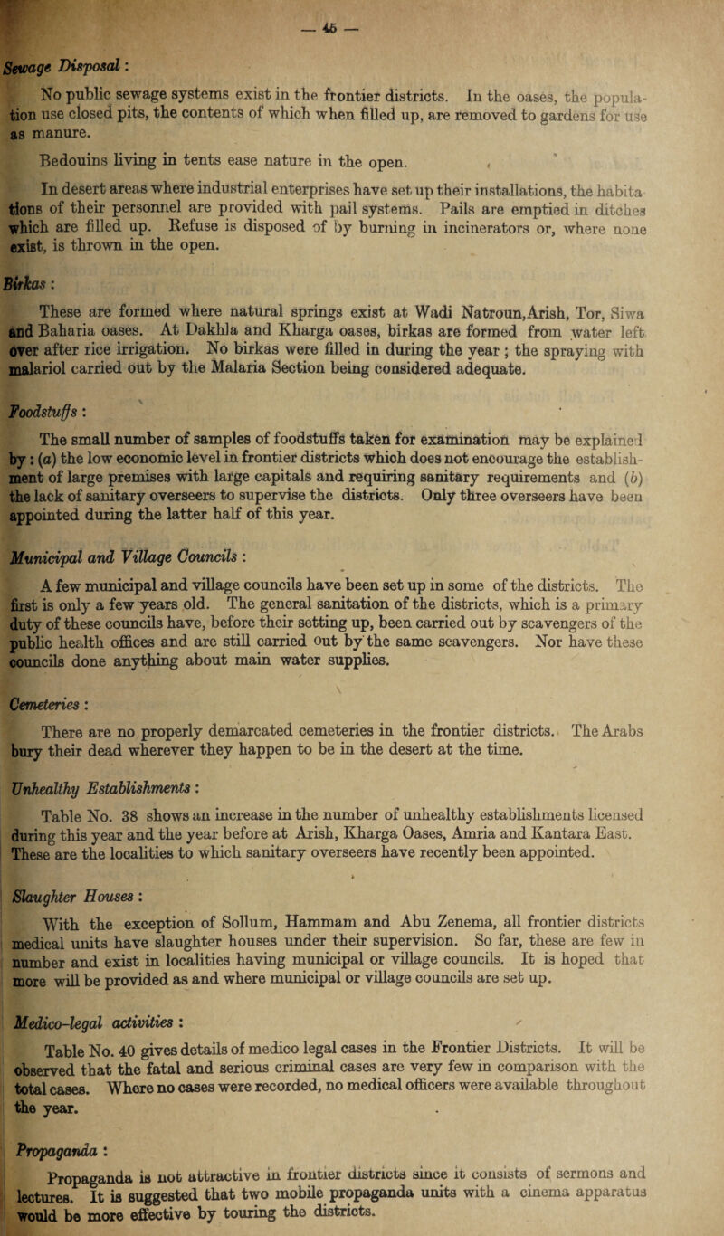 Sewage Disposal: No public sewage systems exist in the frontier districts. In the oases, the popula¬ tion use closed pits, the contents of which when filled up, are removed to gardens for use as manure. Bedouins living in tents ease nature in the open. , In desert areas where industrial enterprises have set up their installations, the habita tions of their personnel are provided with pail systems. Pails are emptied in ditches which are filled up. Refuse is disposed of by burning in incinerators or, where none exifit, is thrown in the open. Birkas: These are formed where natural springs exist at Wadi Natroun,Arish, Tor, Siwa and Baharia oases. At Dakhla and Kharga oases, birkas are formed from water left over after rice irrigation. No birkas were filled in during the year ; the spraying with malariol carried out by the Malaria Section being considered adequate. Foodstuffs: The small number of samples of foodstuffs taken for examination may be explaine 1 by: (a) the low economic level in frontier districts which does not encourage the establish¬ ment of large premises with large capitals and requiring sanitary requirements and (6) the lack of sanitary overseers to supervise the districts. Only three overseers have been appointed during the latter half of this year. Municipal and Village Councils : A few municipal and village councils have been set up in some of the districts. The first is only a few years old. The general sanitation of the districts, which is a primary duty of these councils have, before their setting up, been carried out by scavengers of the public health offices and are still carried out by the same scavengers. Nor have these councils done anything about main water supplies. §P v Cemeteries: There are no properly demarcated cemeteries in the frontier districts. The Arabs bury their dead wherever they happen to be in the desert at the time. Unhealthy Establishments: Table No. 38 shows an increase in the number of unhealthy establishments licensed during this year and the year before at Arish, Kharga Oases, Amria and Kantara East. These are the localities to which sanitary overseers have recently been appointed. ► Slaughter Houses: With the exception of Solium, Hammam and Abu Zenema, all frontier districts medical units have slaughter houses under their supervision. So far, these are few in number and exist in localities having municipal or village councils. It is hoped that more will be provided as and where municipal or village councils are set up. Medico-legal activities : ' Table No. 40 gives details of medico legal cases in the Frontier Districts. It will be observed that the fatal and serious criminal cases are very few in comparison with the total cases. Where no cases were recorded, no medical officers were available throughout the year. Propaganda : Propaganda is nob attractive in frontier districts since it consists of sermons and lectures. It is suggested that two mobile propaganda units with a cinema apparatus would be more effective by touring the districts.