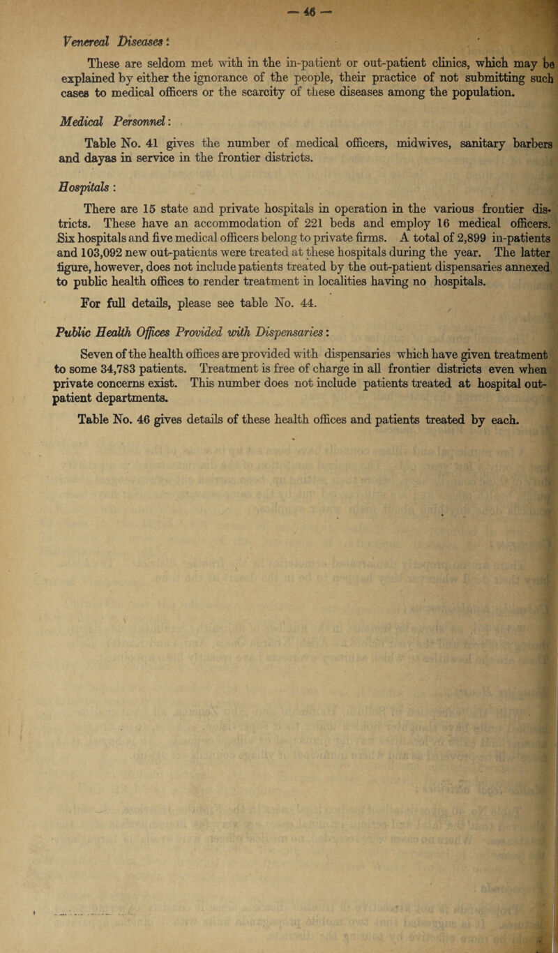 These are seldom met with in the in-patient or out-patient clinics, which may be explained by either the ignorance of the people, their practice of not submitting such cases to medical officers or the scarcity of these diseases among the population. Medical Personnel: Table No. 41 gives the number of medical officers, midwives, sanitary barbers and dayas in service in the frontier districts. Hospitals: There are 15 state and private hospitals in operation in the various frontier dis* tricts. These have an accommodation of 221 beds and employ 16 medical officers. Six hospitals and five medical officers belong to private firms. A total of 2,899 in-patients and 103,092 new out-patients were treated at these hospitals during the year. The latter figure, however, does not include patients treated by the out-patient dispensaries annexed to public health offices to render treatment in localities having no hospitals. For full details, please see table No. 44. Public Health Offices Provided with Dispensaries: Seven of the health offices are provided with dispensaries which have given treatment to some 34,783 patients. Treatment is free of charge in all frontier districts even when private concerns exist. This number does not include patients treated at hospital out¬ patient departments. Table No. 46 gives details of these health offices and patients treated by each.