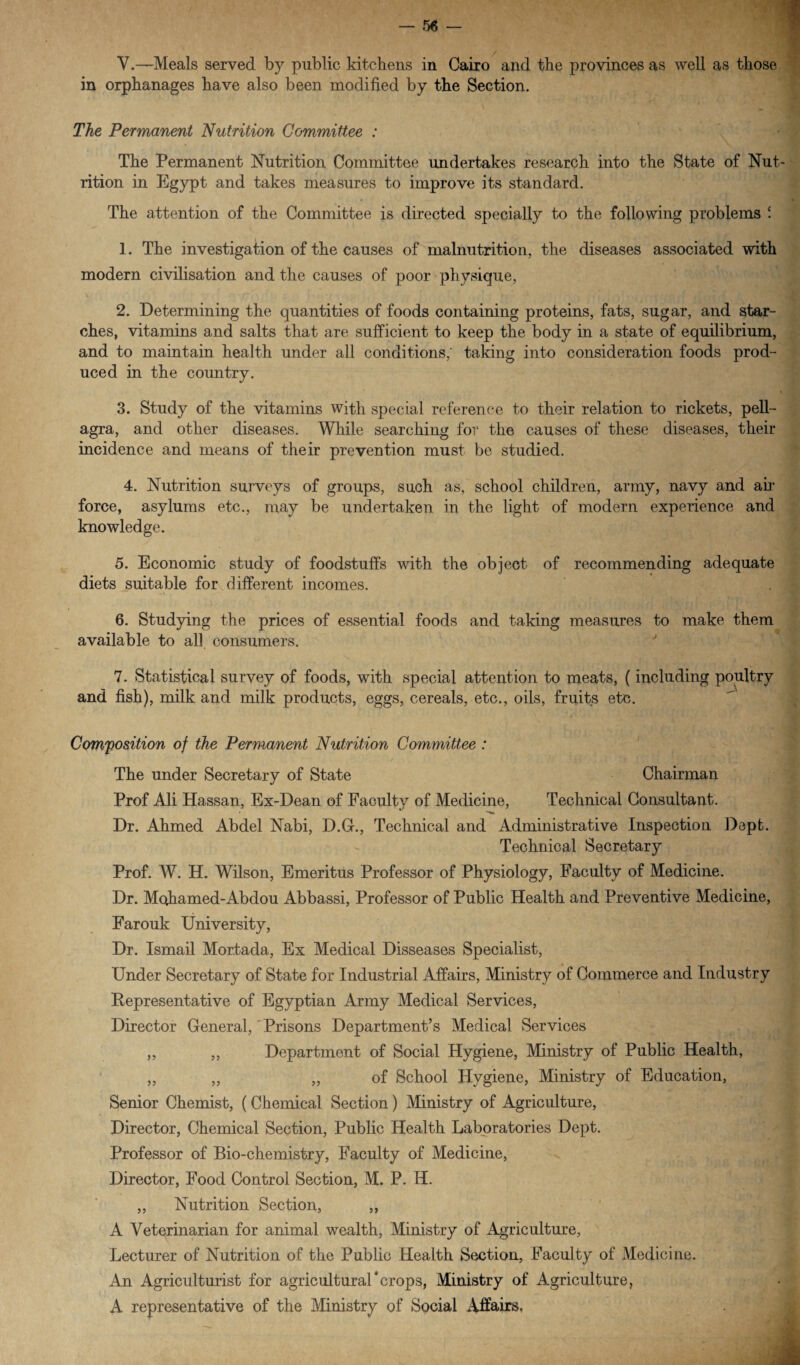 V.—Meals served by public kitchens in Cairo and the provinces as well as those in orphanages have also been modified by the Section. The Permanent Nutrition Committee : The Permanent Nutrition Committee undertakes research into the State of Nut¬ rition in Egypt and takes measures to improve its standard. The attention of the Committee is directed specially to the following problems c. 1. The investigation of the causes of malnutrition, the diseases associated with modern civilisation and the causes of poor physique, 2. Determining the quantities of foods containing proteins, fats, sugar, and star¬ ches, vitamins and salts that are sufficient to keep the body in a state of equilibrium, and to maintain health under all conditions; taking into consideration foods prod¬ uced in the countrv. %/ 3. Study of the vitamins with special reference to their relation to rickets, pell¬ agra, and other diseases. While searching for the causes of these diseases, their incidence and means of their prevention must be studied. 4. Nutrition surveys of groups, such as, school children, army, navy and ah' force, asylums etc., may be undertaken in the light of modern experience and knowledge. 5. Economic study of foodstuffs with the object of recommending adequate diets suitable for different incomes. 6. Studying the prices of essential foods and taking measures to make them available to all consumers. 7. Statistical survey of foods, with special attention to meats, (including poultry and fish), milk and milk products, eggs, cereals, etc., oils, fruits etc. Composition of the Permanent Nutrition Committee : The under Secretary of State Chairman Prof Ali Hassan, Ex-Dean of Facultv of Medicine, Technical Consultant. Dr. Ahmed Abdel Nabi, D.G., Technical and Administrative Inspection Depfc. Technical Secretary Prof. W. H. Wilson, Emeritus Professor of Physiology, Faculty of Medicine. Dr. Mohamed-Abdou Abbassi, Professor of Public Health and Preventive Medicine, Farouk University, Dr. Ismail Mortada, Ex Medical Disseases Specialist, Under Secretary of State for Industrial Affairs, Ministry of Commerce and Industry Pepresentative of Egyptian Army Medical Services, Director General, Prisons Department’s Medical Services ,, ,, Department of Social Hygiene, Ministry of Public Health, ,, ,, „ of School Hygiene, Ministry of Education, Senior Chemist, (Chemical Section) Ministry of Agriculture, Director, Chemical Section, Public Health Laboratories Dept. Professor of Bio-chemistry, Faculty of Medicine, Director, Food Control Section, M. P. H. ,, Nutrition Section, ,, A Veterinarian for animal wealth, Ministry of Agriculture, Lecturer of Nutrition of the Public Health Section, Faculty of Medicine. An Agriculturist for agricultural*crops, Ministry of Agriculture, A representative of the Ministry of Social Affairs,