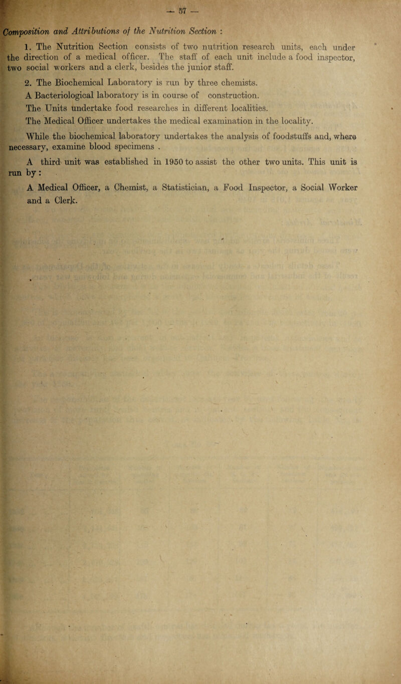 Composition and Attributions of the Nutrition Section : 1. The Nutrition Section consists of two nutrition research units, each under the direction of a medical officer. The staff of each unit include a food inspector, two social workers and a clerk, besides the junior staff. 2. The Biochemical Laboratory is run by three chemists. A Bacteriological laboratory is in course of construction. The Units undertake food researches in different localities. The Medical Officer undertakes the medical examination in the locality. While the biochemical laboratory undertakes the analysis of foodstuffs and, where necessary, examine blood specimens . A third unit was established in 1950 to assist the other two units. This unit is run by: A Medical Officer, a Chemist, a Statistician, a Food Inspector, a Social Worker and a Clerk- \ \