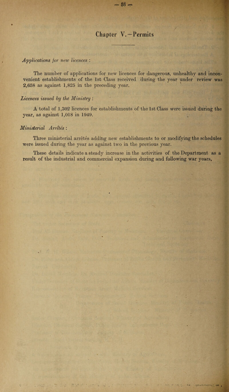 88 ■ ' r ■; . / Chapter V.*-Permits Applications jor new licences : The number of applications for new licences for dangerous, unhealthy and incon¬ venient establishments of the 1st Class received during the year under review was 2,658 as against 1,825 in the preceding year. Licences issued by the Ministry : A total of 1,302 licences for establishments of the 1st Class were issued during the year, as against 1,018 in 1949. Ministerial Arretes : Three ministerial arretes adding new establishments to or modifying the schedules were issued during the year as against two in the previous year. These details indicate a steady increase in the activities of the Department as a result of the industrial and commercial expansion during and following war years, J *r. i