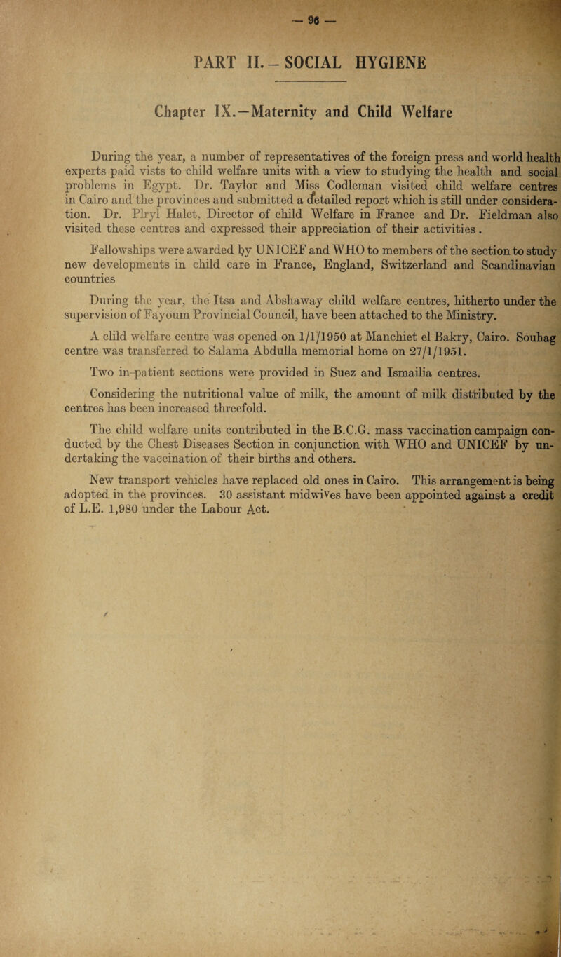 PART II.-SOCIAL HYGIENE Chapter IX. —Maternity and Child Welfare During the year, a number of representatives of the foreign press and world health experts paid vists to child welfare units with a view to studying the health and social problems in Egypt. Dr. Taylor and Miss Codleman visited child welfare centres in Cairo and the provinces and submitted a cfetailed report which is still under considera¬ tion. Dr. Plryl Halet, Director of child Welfare in France and Dr. Fieldman also visited these centres and expressed their appreciation of their activities. Fellowships were awarded by UNICEF and WHO to members of the section to study new developments in child care in France, England, Switzerland and Scandinavian countries During the year, the Itsa and Abshaway child welfare centres, hitherto under the supervision of Fayoum Provincial Council, have been attached to the Ministry. A clild welfare centre was opened on 1/1/1950 at Manchiet el Bakry, Cairo. Souhag centre was transferred to Salama Abdulla memorial home on 27/1/1951. Two in-patient sections were provided in Suez and Ismailia centres. Considering the nutritional value of milk, the amount of milk distributed by the centres has been increased threefold. The child welfare units contributed in the B.C.G. mass vaccination campaign con¬ ducted by the Chest Diseases Section in conjunction with WHO and UNICEF by un¬ dertaking the vaccination of their births and others. New transport vehicles have replaced old ones in Cairo. This arrangement is being adopted in the provinces. 30 assistant midwives have been appointed against a credit of L.E. 1,980 under the Labour Act.