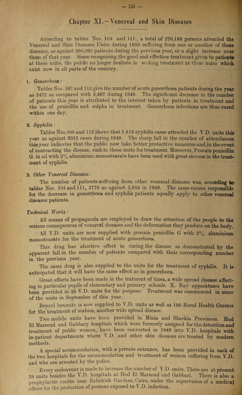 Chapter XI. —Venereal and Skin Diseases According to tables Nos. 104 and 111., a total of 270,188 persons attended the Venereal and Skin Diseases Units during 1950 suffering from one or another of these diseases, as against 260,996 patients during the pervious year, or a slight increase over those of that year. Since recognising the good and effective treatment given to patients at these units, the public no Jonger hesitate in seeking treatment at these units which exist now in all parts of the country. 1. Gonorrhoea: Tables Nos. 107 and 113 give the number of acute gonorrhoea patients during the year as 3472 as compared with 5,487 during 1949. The significant decrease in the number of patients this year is attributed to the interest taken by patients in treatment and the use of penicillin and sulpha in treatment. Gonorrhoea infections are thus cured within one day. 2. Syphilis: Tables Nos.106 and 112 shows that 1.815 syphilis cases attended the V.D. units this year as against 3013 cases during 1949. The sharp fall in the number of attendances thisyear indicates that the public now take better protective measures and,in the event of contracting the disease, rush to these units for treatment. Moreover, Procain penicillin G. in oil with 2% aluminium monostearate have been used with great success in the treat¬ ment of syphilis. 3. Other Venereal Diseases: The number of patients suffering from other venereal diseases was, according to tables Nos. 104 and 111, 3770 as against 5,954 in 1949. The same causes responsible for the decrease in gonorrhoea and syphilis patients equally apply to other venereal diseases patients. / Technical Works: All means of propaganda are employed to draw the attention of the people to the serious consequences of venereal diseases and the deformation they produce on the body. All V.D. units are now supplied with procain penicillin G with 2% aluminium monostearate for the treatment of acute gonorrhoea. This drug has abortive effect in curing the disease as demonstrated by the apparent fall in the number of patients compared with their corresponding number in the previous year. The same drug is also supplied to the units for the treatment of syphilis. It is- anticipated that it will have the same effect as in gonorrhoea. Great efforts have been made in the tratment of tinea, a wide spread disease affect¬ ing in particular pupils of elementary and primary schools. X. Ray apparatuses have been provided in 26 V.D. units for the purpose. Treatment was commenced in some of the units in September of this year. Benzyl benzoite is now supplied to V.D. units as well as 100 Rural Health Centres for the treatment of scabies, another wide spread disease. Two mobile units have been provided in Minia and Sharkia Provinces. Hod El Marsoud and Gabbary hospitals which were formerly assigned for the detention and treatment of public women, have been converted in 1949 into V.D. hospitals with in-patient departments where V.D. and other skin diseases are treated by modern methods. A special accommodation, with a private entrance, has been provided in each of the two hospitals for the accommodation and treatment of women suffering from V.D. and who are arrested by the police. Every endeavour is made to increase the number of V.D. units. There are at present 39 units besides the V.D. hospitals at Hod El Marsoud and Gabbari. There is also a prophylactic centre near Ezbekieh Gardens, Cairo, under the supervision of a medical officer for the protection of persons exposed to V.D. infection.-