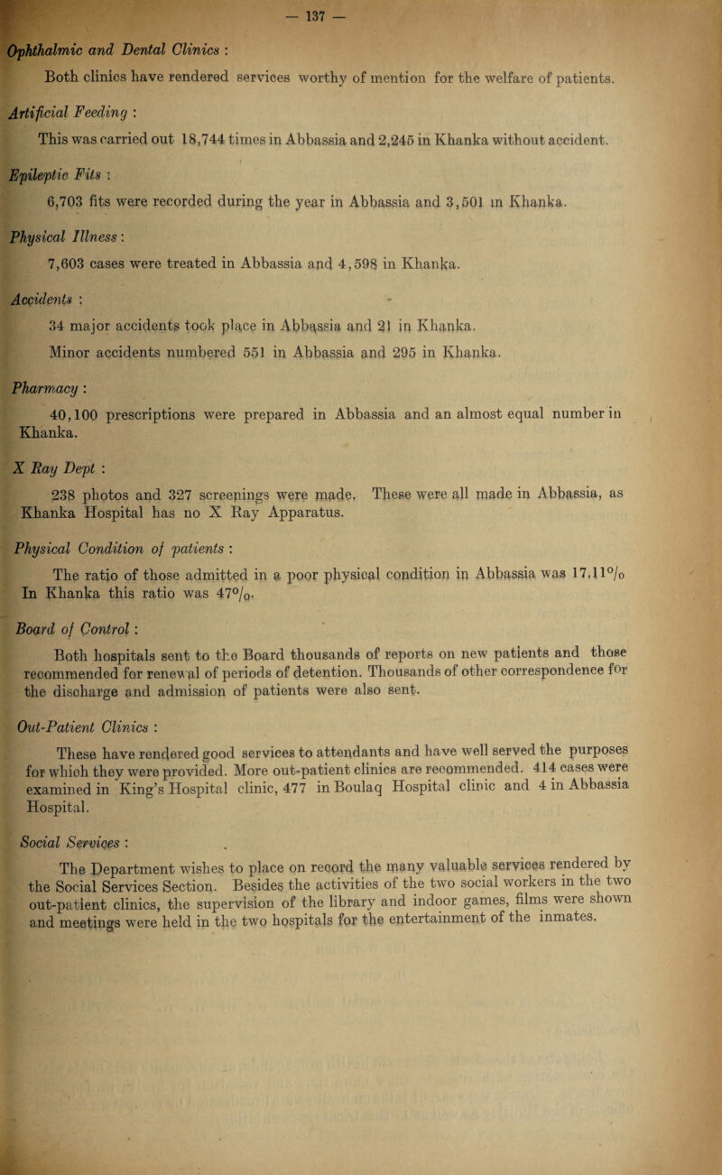 Ophthalmic and Dental Clinics : Both clinics have rendered services worthy of mention for the welfare of patients. Artificial Feeding : This was carried out 18,744 times in Abbassia and 2,245 in Khanka without accident. Wk> t Epileptic Fits : 6,703 fits were recorded during the year in Abbassia and 3,501 in Khanka. Physical Illness: 7,603 cases were treated in Abbassia and 4,598 in Khanka. Accidents : 34 major accidents took place in Abbassia and 21 in Khanka. Minor accidents numbered 551 in Abbassia and 295 in Khanka. Pharmacy : 40,100 prescriptions were prepared in Abbassia and an almost equal number in Khanka. X Ray Dept : 238 photos and 327 screenings were made, These were all made in Abbassia, as Khanka Hospital has no X Bay Apparatus. Physical Condition of patients : The ratio of those admitted in a poor physical condition in Abbassia was 17,1 l°/o In Khanka this ratio was 47%. Board of Control : Both hospitals sent to the Board thousands of reports on new patients and those recommended for renewal of periods of detention. Thousands of other correspondence for the discharge and admission of patients were also sent. Out-Patient Clinics : These have rendered good services to attendants and have well served the purposes for which they were provided. More out-patient clinics are recommended. 414 cases were examined in King’s Hospital clinic, 477 in Boulaq Hospital clinic and 4 in Abbassia Hospital. Social Services : The Department wishes to place on record the many valuable services rendered by the Social Services Section. Besides the activities of the two social workers in the two out-patient clinics, the supervision of the library and indoor games, films were shown and meetings were held in the two hospitals for the entertainment of the inmates, \