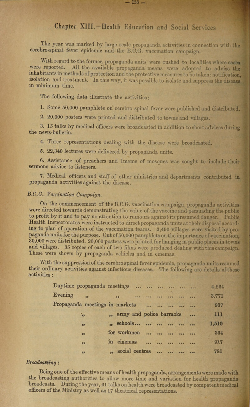 Chapter XIII.— Health Education and Social Services The year was marked by large scale propaganda activities in connection with the cerebro-spinal fever epidemic and the B.C.G. vaccination campaign. With regard to the former, propaganda units were rushed to localities where cases were reported. All the available propaganda means were adopted to advise the inhabitants in methods of protection and the protective measures to be taken: notification, isolation and treatment. In this way, it was possible to isolate and suppress the disease I in minimum time.  x j The following data illustrate the activities: 1. Some 50,000 pamphlets on cerebro spinal fever were published and distributed. 2. 20,000 posters were printed and distributed to towns and villages. 3. 15 talks by medical officers were broadcasted in addition to short advices during the news-bulletin. 4. Three representations dealing with the disease were broadcasted. % 5. 22,340 lectures were delivered by propaganda units. 6. Assistance of preachers and Imams of mosques was sought to include their sermons advice to listeners. 7. Medical officers and staff of other ministries and departments contributed in propaganda activities against the disease. . B.C.G. Vaccination Campaign. On the commencement of the B.C.G. vaccination campaign, propaganda activities were directed towards demonstrating the value of the vaccine and persuading the public to profit by it and to pay no attention to rumours against its presumed danger. Public Health Inspectorates were instructed to direct propaganda units at their disposal accord¬ ing to plan of operation of the vaccination teams. 3,490 villages were visited by pro¬ paganda units for the purpose. Out of 50,000 pamphlets on the importance of vaccination, 30,000 were distributed. 20,000 posters were printed for hanging in public places in towns and villages. 35 copies of each of two films were produced dealing with this campaign. These were shown by propaganda vehicles and in cinemas. With the suppression of the cerebro spinal fever epidemic, propaganda units resumed their ordinary activities against infectious diseases. The following are details of these activities: Daytime propaganda meetings . 4,864 Evening „ \ }) • • • • • • • • • • • • • • • ••• 3.771 Propaganda meetings in markets . ... 937 ’» ,, army and police barracks 111 u ,, schools.., ... ... ... ... 1,510 »» for workmen . 364 » in cinemas ••• ••• ••• ••• ••• 917 99 ff social centres ••• ••• ••• ••• 781 Broadcasting: Being one of the effective means of health propaganda, arrangements were made with the broadcasting authorities to allow more time and variation for health propaganda broadcasts. During the year, 61 talks on health were broadcasted by competent medical officers of the Ministry as well as 17 theatrical representations.