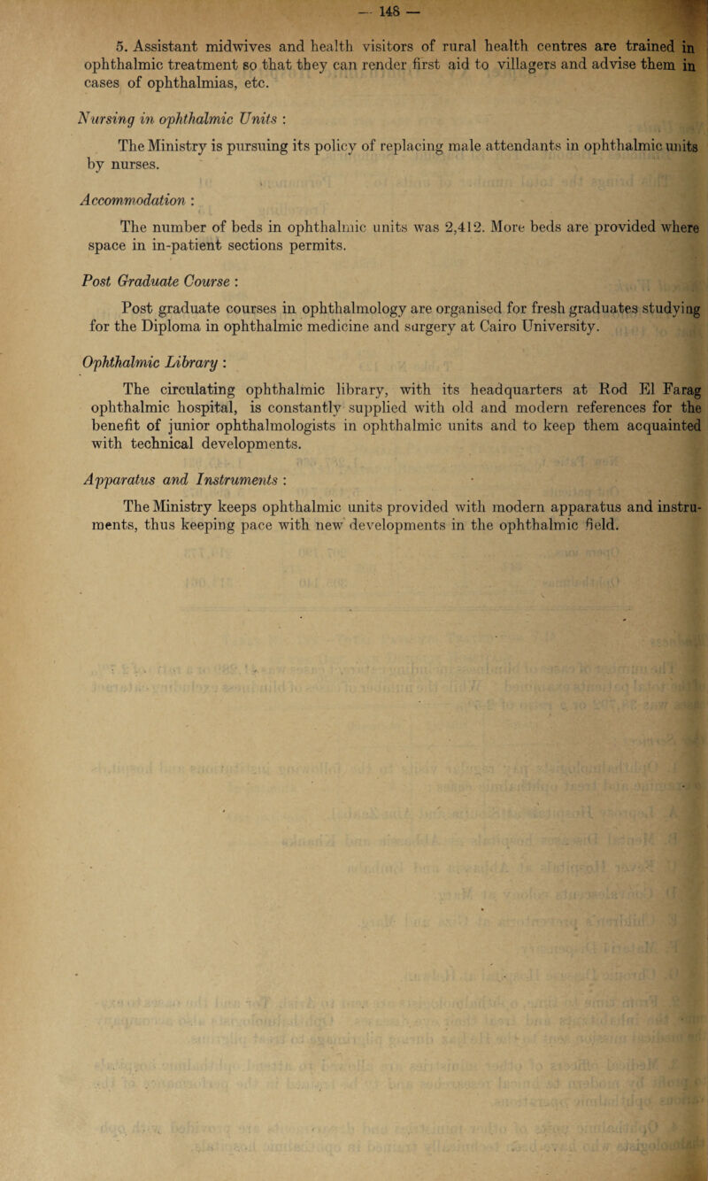 5. Assistant midwives and health visitors of rural health centres are trained in ophthalmic treatment so that they can render first aid to villagers and advise them in cases of ophthalmias, etc. Nursing in ophthalmic Units : The Ministry is pursuing its policy of replacing male attendants in ophthalmic units by nurses. Accommodation : The number of beds in ophthalmic units was 2,412. More beds are provided where space in in-patient sections permits. Post Graduate Course : Post graduate courses in ophthalmology are organised for fresh graduates studying for the Diploma in ophthalmic medicine and surgery at Cairo University. Ophthalmic Library : The circulating ophthalmic library, with its headquarters at Rod El Farag ophthalmic hospital, is constantly supplied with old and modern references for the benefit of junior ophthalmologists in ophthalmic units and to keep them acquainted with technical developments. _ ■ - • ' f r , -. ; Apparatus and Instruments : The Ministry keeps ophthalmic units provided with modern apparatus and instru¬ ments, thus keeping pace with new developments in the ophthalmic field.
