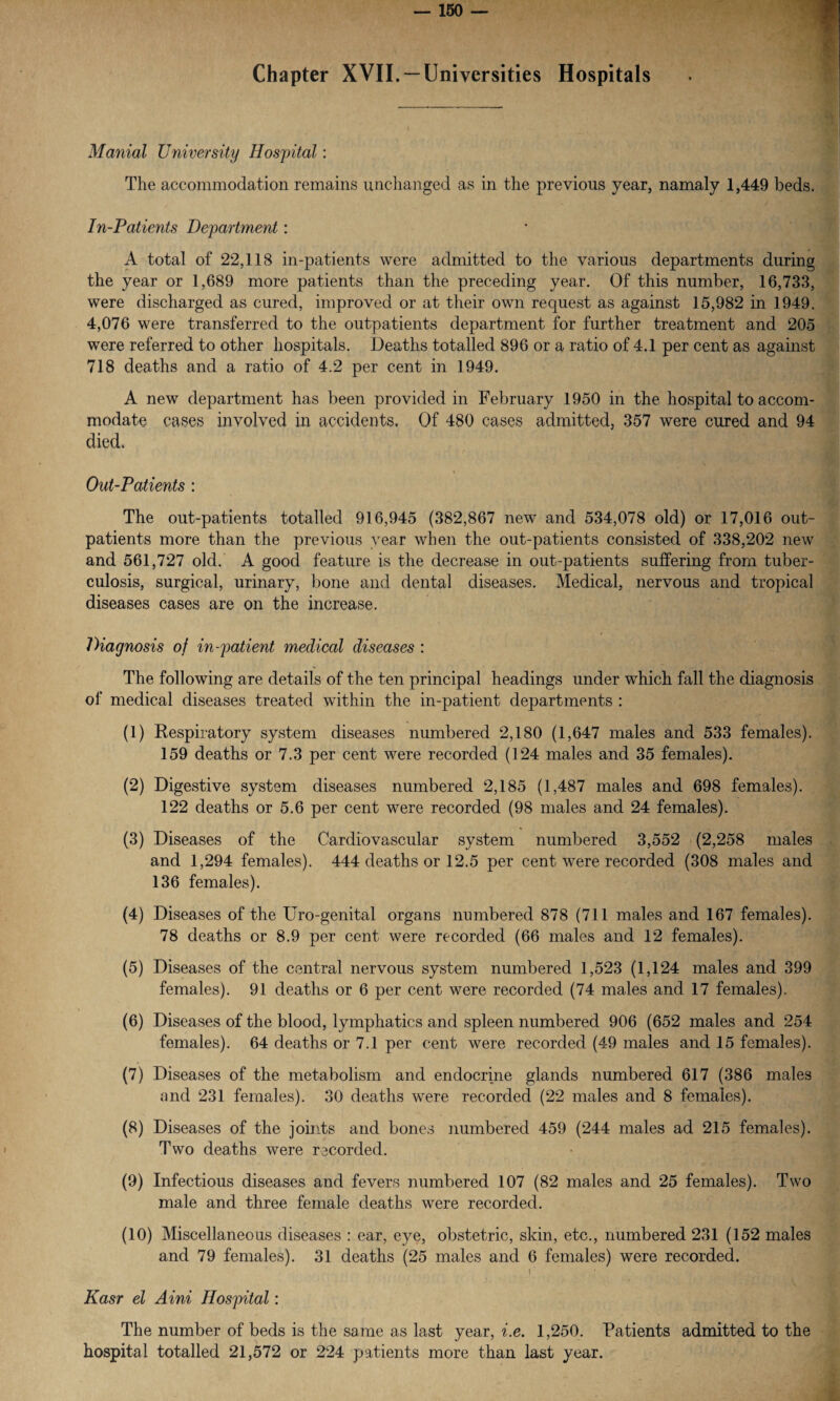 Chapter XVII. —Universities Hospitals Martial University Hospital: The accommodation remains unchanged as in the previous year, namaly 1,449 beds. In-Patients Department: A total of 22,118 in-patients were admitted to the various departments during the year or 1,689 more patients than the preceding year. Of this number, 16,733, were discharged as cured, improved or at their own request as against 15,982 in 1949. 4,076 were transferred to the outpatients department for further treatment and 205 were referred to other hospitals. Deaths totalled 896 or a ratio of 4.1 per cent as against 718 deaths and a ratio of 4.2 per cent in 1949. A new department has been provided in February 1950 in the hospital to accom¬ modate cases involved in accidents. Of 480 cases admitted, 357 were cured and 94 died. Out-Patients : The out-patients totalled 916,945 (382,867 new and 534,078 old) or 17,016 out¬ patients more than the previous year when the out-patients consisted of 338,202 new and 561,727 old. A good feature is the decrease in out-patients suffering from tuber¬ culosis, surgical, urinary, bone and dental diseases. Medical, nervous and tropical diseases cases are on the increase. Diagnosis of in-patient medical diseases : The following are details of the ten principal headings under which fall the diagnosis of medical diseases treated within the in-patient departments : (1) Respiratory system diseases numbered 2,180 (1,647 males and 533 females). 159 deaths or 7.3 per cent were recorded (124 males and 35 females). (2) Digestive system diseases numbered 2,185 (1,487 males and 698 females). 122 deaths or 5.6 per cent were recorded (98 males and 24 females). (3) Diseases of the Cardiovascular system numbered 3,552 (2,258 males and 1,294 females). 444 deaths or 12.5 per cent were recorded (308 males and 136 females). (4) Diseases of the Uro-genital organs numbered 878 (711 males and 167 females). 78 deaths or 8.9 per cent were recorded (66 males and 12 females). (5) Diseases of the central nervous system numbered 1,523 (1,124 males and 399 females). 91 deaths or 6 per cent were recorded (74 males and 17 females). (6) Diseases of the blood, lymphatics and spleen numbered 906 (652 males and 254 females). 64 deaths or 7.1 per cent were recorded (49 males and 15 females). (7) Diseases of the metabolism and endocrine glands numbered 617 (386 males and 231 females). 30 deaths were recorded (22 males and 8 females). (8) Diseases of the joints and bones numbered 459 (244 males ad 215 females). Two deaths were recorded. (9) Infectious diseases and fevers numbered 107 (82 males and 25 females). Two male and three female deaths were recorded. (10) Miscellaneous diseases : ear, eye, obstetric, skin, etc., numbered 231 (152 males and 79 females). 31 deaths (25 males and 6 females) were recorded. I ‘ Kasr el Aini Hospital: The number of beds is the same as last year, i.e. 1,250. Patients admitted to the hospital totalled 21,572 or 224 patients more than last year.