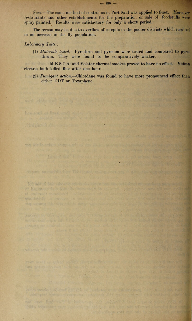 Suez.—The same method of c( ntrol as in Port Said was applied to Suez. Moreover restaurants and other establishments for the preparation or sale of foodstuffs were spray painted. Results were satisfactory for only a short period. • The reason may be due to overflow of cesspits in the poorer districts which resulted in an increase in the fly population. Laboratory Tests : (1) Materials tested.—Pyrethrin and pyrenon were tested and compared to pyre- thrum. They were found to be comparatively weaker. M.E.S.C.A. and Volatex thermal smokes proved to have no effect. Vulcan electric bulb killed flies after one hour. (2) Fumigant action.—Chlordane was found to have more pronounced effect than either DDT or Toxaphene.