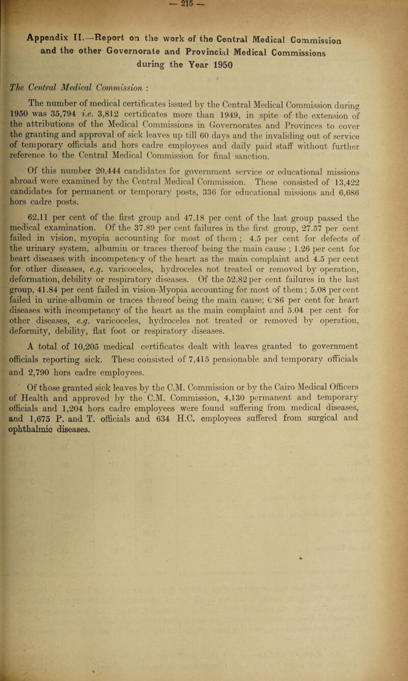 Appendix II.—Report on the work of the Central Medical Commission and the other Governorate and Provincial Medical Commissions during the Year 1950 The Central Medical Commission : The number of medical certificates issued by the Central Medical Commission during 1950 was 35,794 i.e. 3,812 certificates more than 1949, in spite of the extension of the attributions of the Medical Commissions in Governorates and Provinces to cover the granting and approval of sick leaves up till 60 days and the invaliding out of service of temporary officials and hors cadre employees and daily paid staff without further reference to the Central Medical Commission for final sanction. Of this number 20,444 candidates for government service or educational missions abroad were examined by the Central Medical Commission. These consisted of 13,422 candidates for permanent or temporary posts, 336 for educational missions and 6,686 hors cadre posts. 62.11 per cent of the first group and 47.18 per cent of the last group passed the medical examination. Of the 37.89 per cent failures in the first group, 27.57 per cent failed in vision, myopia accounting for most of them ; 4.5 per cent for defects of the urinary system, albumin or traces thereof being the main cause ; 1.26 per cent for heart diseases with incompetency of the heart as the main complaint and 4.5 per cent for other diseases, e.g. varicoceles, hydroceles not treated or removed by operation, deformation, debility or respiratory diseases. Of the 52.82 per cent failures in the last group, 41.84 per cent failed in vision-Myopia accounting for most of them ; 5.08 percent failed in urine-albumin or traces theieof being the main cause; C'86 per cent for heart diseases with incompetancy of the heart as the main complaint and 5.04 per cent for other diseases, e.g. varicoceles, hydroceles not treated or removed by operation, deformity, debility, flat foot or respiratory diseases. A total of 10,205 medical certificates dealt with leaves granted to government officials reporting sick. These consisted of 7,415 pensionable and temporary officials and 2,790 hors cadre employees. Of those granted sick leaves by the C.M. Commission or by the Cairo Medical Officers of Health and approved by the C.M. Commission, 4,130 permanent and temporary officials and 1,204 hors cadre employees were found suffering from medical diseases, and 1,675 P. and T. officials and 634 H.C. employees suffered from surgical and ophthalmic diseases.