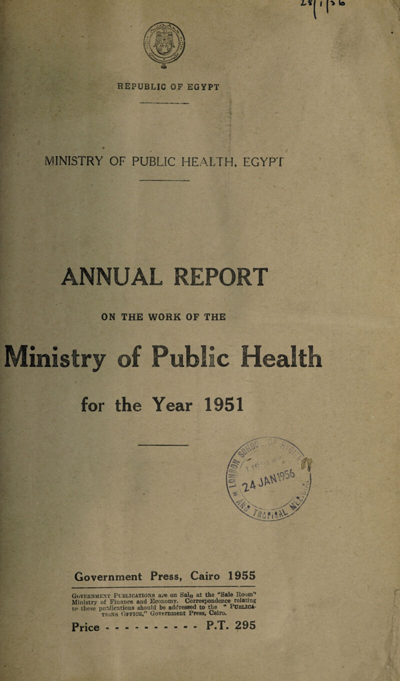L\\ | > lb vi REPUBLIC OF EGYPT MINISTRY OF PUBLIC HEALTH. EGYPT ANNUAL REPORT ON THE WORK OF THE Ministry of Public Health for the Year 1951 Government Press, Cairo 1955 Government Pculioations a/e on Sale at the “Sale Room” Ministry of Finance and Economy. Correspondence relating to these publications should be addressed to the “ PublICA- tcons Office,” Government Press, Cairo. Price.P.T. 295 /