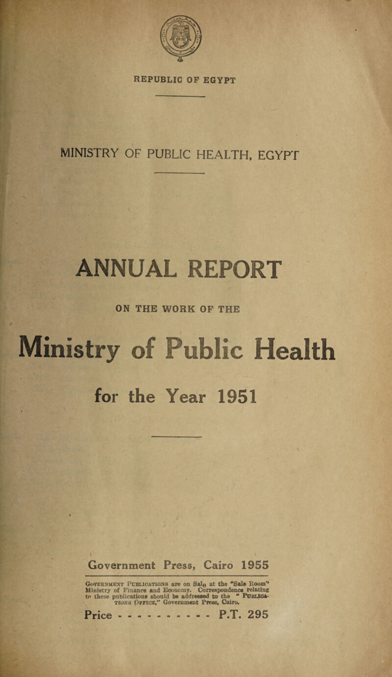 REPUBLIC OP EGYPT MINISTRY OF PUBLIC HEALTH, EGYPT ) ' ANNUAL REPORT ON THE WORK OF THE Ministry of Public Health for the Year 1951 Government Press, Cairo 1955 Government Publications are on Sal® at the “Sal* Room’* Ministry of Finance and Economy. Correspondence relating to these publications should be addressed to the “ Publica¬ tions Office,” Government Press, Cairo. P.T. 295 Price