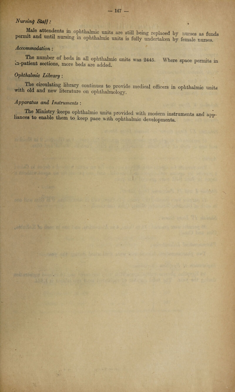 Nursing Staff: Male attendees in ophthalmic units are still being replaced by nurses as funds permit and until nursing m ophthalmic units is fully undertaken by female nurses. Accommodation: . number of beds in all ophthalmic units was 2445. Where space permits in m-patient sections, more beds are added. Ophthalmic Library: ... T1}® Ctt®ulatillg Hbrary continues to provide medical officers in ophthalmic units with old and new literature on ophthalmology. Apparatus and Instruments : The Ministry keeps ophthalmic units provided with modern instruments and app¬ liances to enable them to keep pace with ophthalmic developments.