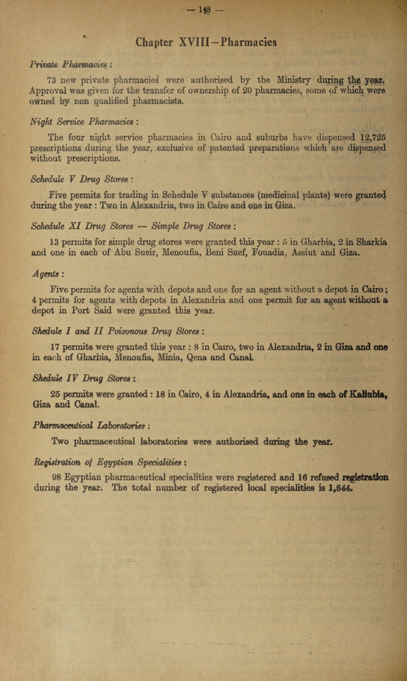 Chapter XVIII—Pharmacies * Private Pharmacies : i ' 73 new private pharmacies were authorised by the Ministry during year* Approval was given for the transfer of ownership of 20 pharmacies, some of which were owned by non qualified pharmacists. Night Service Pharmacies : , The four night service pharmacies in Cairo and suburbs have dispensed 12,725 prescriptions during the year, exclusive of patented preparations which are dispensed without prescriptions. Schedule V Drug Stores : Five permits for trading in Schedule V substances (medicinal plants) were granted during the year : Two in Alexandria, two in Cairo and one in Giza. Schedule XI Drug Stores — Simple Drug Stores: 13 permits for simple drug stores were granted this year : 5 in Gharbia, 2 in Sharkia and one in each of Abu Sueir, Menoufia, Beni Suef, Fouadia, Assiut and Giza. Agents: Five permits for agents with depots and one for an agent without a depot in Cairo; 4 permits for agents with depots in Alexandria and one permit for an agent without a depot in Port Said were granted this year. Shedule I and II Poisonous Drug Stores: 17 permits were granted this year : 8 in Cairo, two in Alexandria, 2 in Giza and one in each of Gharbia, Menoufia, Minia, Qena and Canal. Shedule IV Drug Stores: . “ t-t jfl- % 25 permits were granted: 18 in Cairo, 4 in Alexandria, and one in each of KaHubia, Giza and Canal. Pharmaceutical Laboratories: Two pharmaceutical laboratories were authorised during the year. Begutraiion of Egyptian Specialities: _ i 98 Egyptian pharmaceutical specialities were registered and 16 refused registration during the year. The total number of registered local specialities is 1,844.