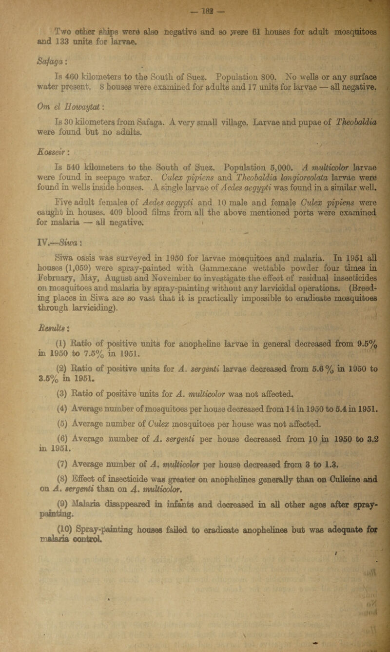 Two other p ips were also negative and so .were 61 houses for adult mosquitoes and 133 units for larvae. Safaga: Is 460 kilometers to the South of Suez. Population 800. No wells or any surface water present. 8 houses were examined for adults and 17 units for larvae — all negative. Om el Eowaytat: Is 30 kilometers from Safaga. A very small village. Larvae and pupae of Theobaldia were found but no adults. v ■ Kosseir: Is 640 kilometers to the South of Suez. Population 5,000. A multicolor larvae were found in seepage water. Culex pipiens and Theobaldia longioreolata larvae were found in wells inside houses. A single larvae of Aedes aegypti was found in a similar well. Five adult females of Aedes aegypti and 10 male and female Culex pipiens were caught in houses. 409 blood films from all the above mentioned ports were examined for malaria — all negative. t IV.—Siwa : ■ ■ ■ Siwa oasis was surveyed in 1950 for larvae mosquitoes and malaria. In 1951 all houses (1,059) were spray-painted with Gammexane wettable powder four times in February, May, August and November to investigate the effect of residual insecticides on mosquitoes and malaria by spray-painting without any larvicidal operations. (Breed¬ ing places in Siwa are so vast that it is practically impossible to eradicate mosquitoes through larviciding). Results $ (1) Ratio of positive units for anopheline larvae in general decreased from 9.5% in 1950 to 7.5% in 1951. (2) Ratio of positive units for A. serqenti larvae decreased from 5.6% in 1950 to 3.6% in 1951. I (3) Ratio of positive units for A. multicolor was not affected. (4) Average number of mosquitoes per house decreased from 14 in 1950 to 5.4 in 1951. (5) Average number of Culex mosquitoes per house was not affected. (6) Average number of A. sergenti per house decreased from JO in. 1950 to 3.2 in 1951. (7) Average number of A. multicolor per house decreased from 3 to 1.3. (8) Effect of insecticide was greater on anophelines generally than on Culioine and on A. sergenti than on 4* multicolor. (9) Malaria disappeared in infants and decreased in all other ages after spray- punting. (10) Spray-painting houses failed to eradicate anophelines but was adequate for malaria control