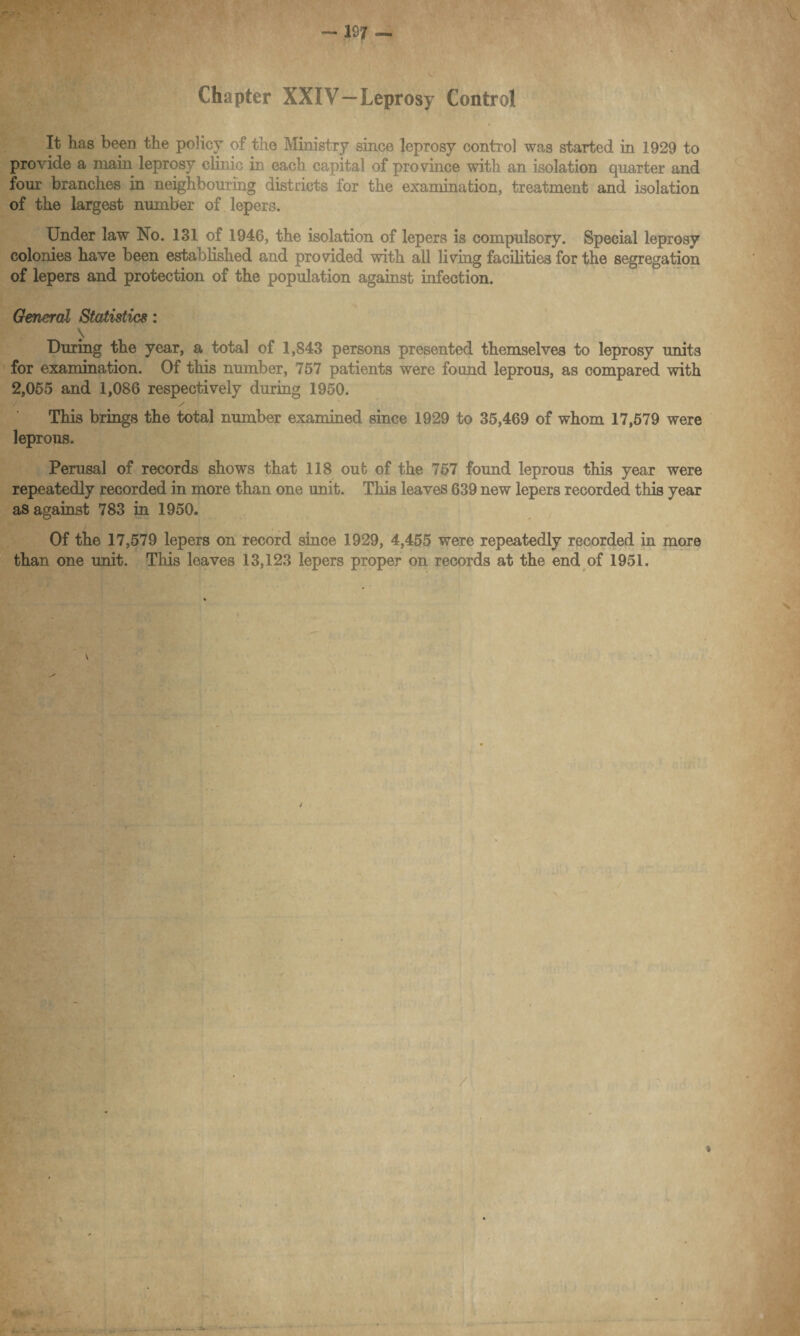 •v Chapter XXIV—Leprosy Control It has been the policy of the Ministry since leprosy control was started in 1929 to provide a main leprosy clinic in each capital of province with an isolation quarter and four branches in neighbouring districts for the examination, treatment and isolation of the largest number of lepers. Under law No. 131 of 1946, the isolation of lepers is compulsory. Special leprosy colonies have been established and provided with all living facilities for the segregation of lepers and protection of the population against infection. General Statistics: \ During the year, a total of 1,843 persons presented themselves to leprosy units for examination. Of this number, 757 patients were found leprous, as compared with 2,055 and 1,086 respectively during 1950. / This brings the total number examined since 1929 to 35,469 of whom 17,579 were leprous. Perusal of records shows that 118 out of the 757 found leprous this year were repeatedly recorded in more than one unit. This leaves 639 new lepers recorded this year as against 783 in 1950. ' Of the 17,579 lepers on record since 1929, 4,455 were repeatedly recorded in more than one unit. This leaves 13,123 lepers proper on records at the end of 1951. / \
