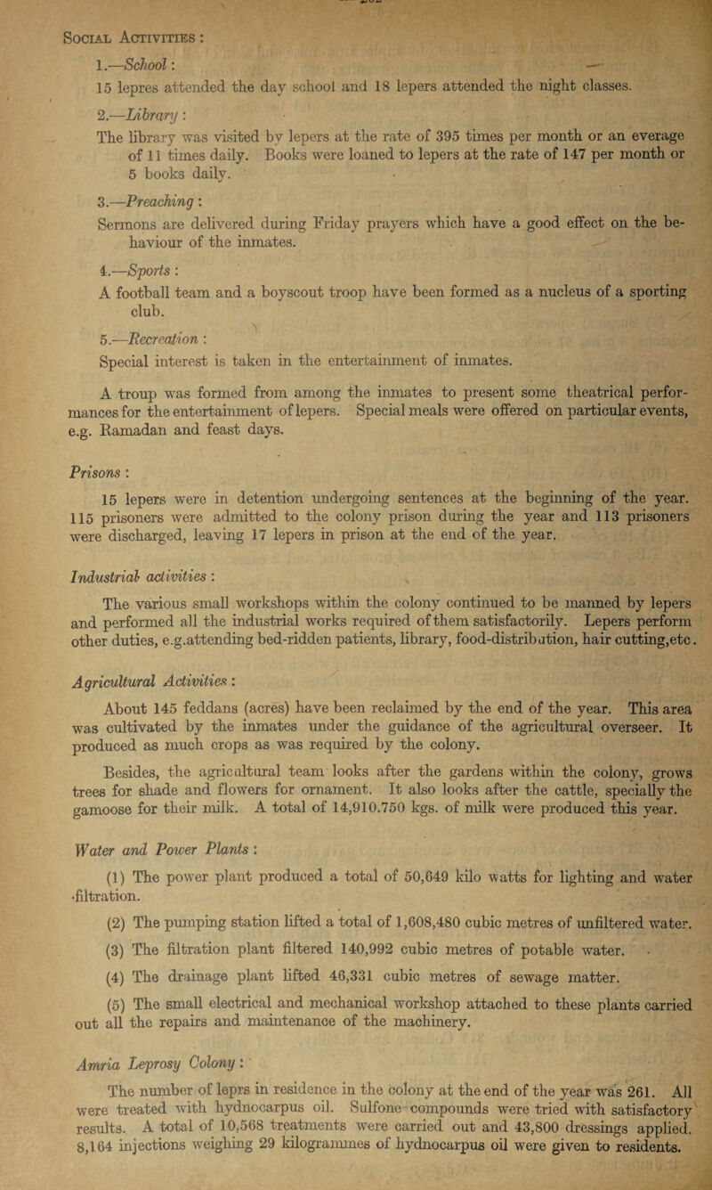 Social Activities : 1. —School: — 15 lepres attended the day school and 18 lepers attended the night classes. 2. —Library : The library was visited by lepers at the rate of 395 times per month or an everage of 11 times daily. Books were loaned to lepers at the rate of 147 per month or 5 books dailv. •/ / 3. —Preaching: Sermons are delivered during Friday prayers which have a good effect on the be¬ haviour of the inmates. 4. —Sports : A football team and a boyscout troop have been formed as a nucleus of a sporting club. 5. —Recreation : Special interest is taken in the entertainment of inmates. A troup was formed from among the inmates to present some theatrical perfor¬ mances for the entertainment of lepers. Special meals were offered on particular events, e.g. Ramadan and feast days. Prisons : 15 lepers were in detention undergoing sentences at the beginning of the year. 115 prisoners were admitted to the colony prison during the year and 113 prisoners were discharged, leaving 17 lepers in prison at the end of the year. Industrial activities : The various small workshops within the colony continued to be manned by lepers and performed all the industrial works required of them satisfactorily. Lepers perform other duties, e.g.attending bed-ridden patients, library, food-distribation, hair cutting,etc. Agricultural Activities: About 145 feddans (acres) have been reclaimed by the end of the year. This area was cultivated by the inmates under the guidance of the agricultural overseer. It produced as much crops as was required by the colony. Besides, the agricultural team looks after the gardens within the colony, grows trees for shade and flowers for ornament. It also looks after the cattle, specially the gamoose for their milk. A total of 14,910.750 kgs. of milk were produced this year. * Water and Power Plants : (1) The power plant produced a total of 50,649 kilo watts for lighting and water •filtration. (2) The pumping station lifted a total of 1,608,480 cubic metres of unfiltered water. (3) The filtration plant filtered 140,992 cubic metres of potable water. (4) The drainage plant lifted 46,331 cubic metres of sewage matter. (5) The small electrical and mechanical workshop attached to these plants carried out all the repairs and maintenance of the machinery. Amria Leprosy Colony : * The number of leprs in residence in the colony at the end of the year was 261. All were treated with hydnocarpus oil. Sulfone compounds were tried with satisfactory results. A total of 10,568 treatments were carried out and 43,800 dressings applied.
