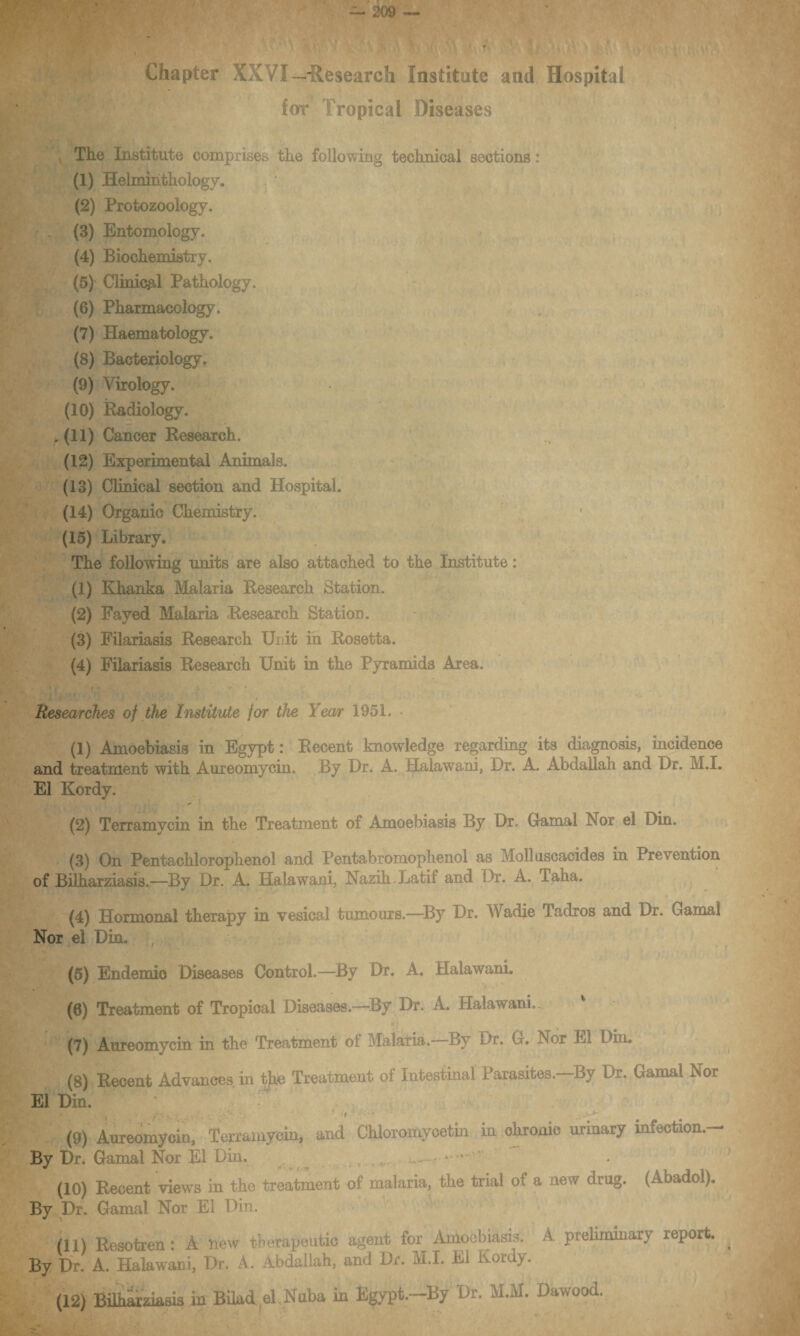 Chapter XXVI—-Research Institute and Hospital for Tropical Diseases The Institute comprises the following technical sections: (1) Helminthology. (2) Protozoology. (3) Entomology. (4) Biochemistry. (5) Clinical Pathology. (6) Pharmacology. (7) Haematology. (8) Bacteriology, (9) Virology. (10) Radiology, r (11) Cancer Research. (12) Experimental Animals. (13) Clinical section and Hospital. (14) Organic Chemistry. (15) Library. The following units are also attached to the Institute: (1) Khanka Malaria Research Station. (2) Fayed Malaria Research Station. (3) Filariasis Research Unit in Rosetta. (4) Filariasis Research Unit in the Pyramids Area. i jResearches of the Institute for the Year 1951. (1) Amoebiasis in Egypt: Recent knowledge regarding its diagnosis, incidence and treatment with Aureomycin. By Ur. A. Halawani, Dr. A. Abdallah and Dr. M.I. El Kordy. (2) Terramycin in the Treatment of Amoebiasis By Dr. Gamal IN or el Din. (3) On Pentachlorophenol and Pentabromophenol as Molluscacides in Prevention of Bilharziasis.—By Dr. A. Halawani, Nazih Latif and Dr. A. laha. (4) Hormonal therapy in vesical tumours.—By Dr. Wadie Tadros and Dr. Gamal Nor el Din. (5) Endemic Diseases Control.—By Dr. A. Halawani. (6) Treatment of Tropical Diseases.—By Dr. A. Halawani.. (7) Aureomycin in the Treatment ot Malaria. By Dr. G. Nor El Din. (8) Recent Advances in tjie Treatment of Intestinal Parasites.—By Dr. Gamal Nor El Din. (9) Aureomyoin, Terramycin, and Chloromycetin in okronic urinary infection.— By Dr. Gamal Nor El Din. (10) Recent views in the treatment of malaria, the trial of a new drug. (Abadol). By Dr. Gamal Nor El Din. (11) Resotren: A new therapeutic agent for Amoebiasis'. A preliminary report. By Dr. A. Halawani, Dr. A. Abdallah, and Dr. M.I. El Koidy.