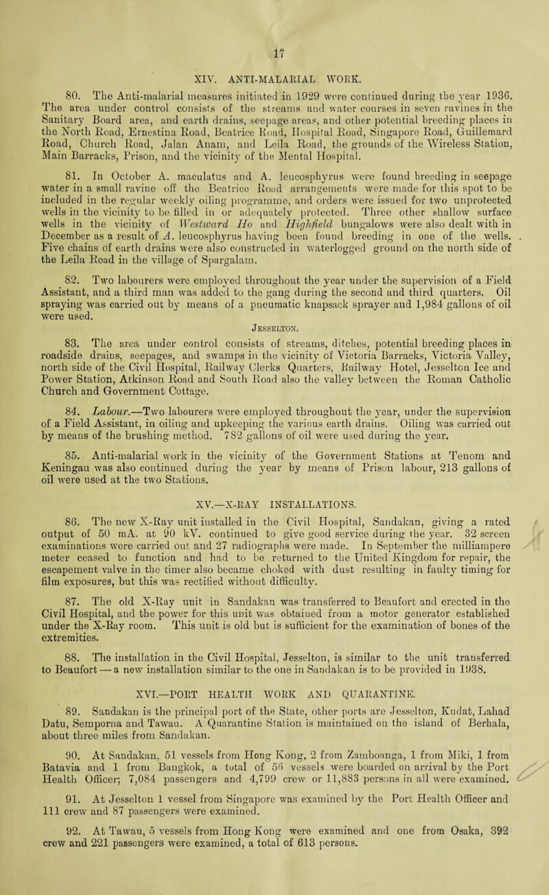 XIV. ANTI-MALARIAL WORK. 80. Tiie Anti-malarial measures initiated in 1929 were continued during the year 1936. The area under control consists of the streams and water courses in seven ravines in the Sanitary Board area, and earth drains, seepage areas, and other potential breeding places in the North Road, Ernestina Road, Beatrice Road, Hospital Road, Singapore Road, Guillemard Road, Church Road, Jalan Anani, and Leila Road, the grounds of the Wireless Station, Main Barracks, Prison, and the vicinity of the Mental Hospital. 81. In October A. maculatus and A. leucosphyrus were found breeding in seepage water in a small ravine off the Beatrice Road arrangements were made for this spot to be included in the regular weekly oiling programme, and orders were issued for two unprotected wells in the vicinity to be filled in or adequately protected. Three other shallow surface wells in the vicinity of Westward Ho and Highfield bungalows were also dealt with in December as a result of A. leucosphyrus having been found breeding in one of the wells. , Five chains of earth drains were also constructed in waterlogged ground on the north side of the Leila Road in the village of Spargalam. 82. Two labourers were employed throughout the year under the supervision of a Field Assistant, and a third man was added to the gang during the second and third quarters. Oil spraying was carried out by means of a pneumatic knapsack sprayer and 1,984 gallons of oil were used. Jesselton. 83. The area under control consists of streams, ditches, potential breeding places in roadside drains, seepages, and swamps in the vicinity of Victoria Barracks, Victoria Valley, north side of the Civil Hospital, Railway Clerks Quarters, Railway Hotel, Jesselton Ice and Power Station, Atkinson Road and South Road also the vallev between the Roman Catholic Church and Government Cottage. 84. Labour.—Two labourers were employed throughout the year, under the supervision of a Field Assistant, in oiling and upkeeping the various earth drains. Oiling was carried out by means of the brushing method. 782 gallons of oil were used during the year. 85. Anti-malarial work in the vicinity of the Government Stations at Tenom and Keningau was also continued during the year by means of Prison labour, 213 gallons of oil were used at the two Stations. XV.—X-RAY INSTALLATIONS. 86. The new X-Ray unit installed in the Civil Hospital, Sandakan, giving a rated output of 50 raA. at 90 kV. continued to give good service during the year. 32 screen examinations were carried out and 27 radiographs were made. In September the milliampere meter ceased to function and had to be returned to the United Kingdom for repair, the escapement valve in the timer also became choked with dust resulting in faulty timing for film exposures, but this was rectified without difficulty. 87. The old X-Ray unit in Sandakan was transferred to Beaufort and erected in the Civil Hospital, and the power for this unit was obtained from a motor generator established under the X-Ray room. This unit is old but is sufficient for the examination of bones of the extremities. 88. The installation in the Civil Hospital, Jesselton, is similar to the unit transferred to Beaufort — a new installation similar to the one in Sandakan is to be provided in 1938. XVI—PORT HEALTH WORK AND QUARANTINE. 89. Sandakan is the principal port of the State, other ports are Jesselton, Kudat, Lahad Datu, Semporna and Tawau. A Quarantine Station is maintained on the island of Berhala, about three miles from Sandakan. 90. At Sandakan, 51 vessels from Hong Kong, 2 from Zamboanga, 1 from Mild, 1 from Batavia and 1 from Bangkok, a total of 56 vessels were boarded on arrival by the Port Health Officer; 7,084 passengers and 4,799 crew or 11,883 persons in all were examined. 91. At Jesselton 1 vessel from Singapore rvas examined by the Port Health Officer and 111 crew and 87 passengers were examined. 92. At Tawau, 5 vessels from Hong Kong were examined and one from Osaka, 392 crew and 221 passengers were examined, a total of 613 persons.