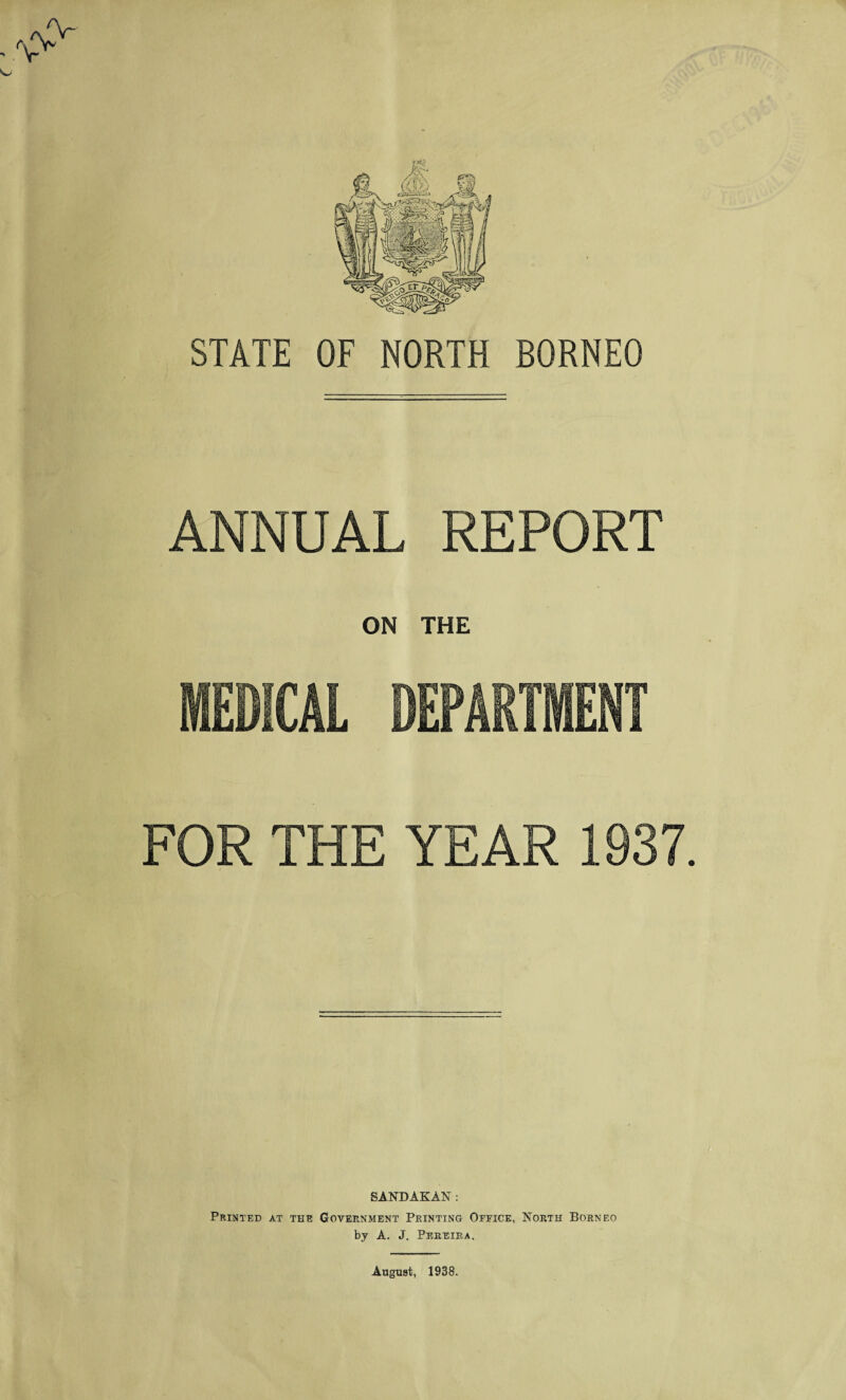 STATE OF NORTH BORNEO ANNUAL REPORT ON THE MEDICAL DEPARTMENT FOR THE YEAR 1937. t SANDAKAN: Printed at the Government Printing Office, North Borneo by A. J. Pereira. August, 1938.