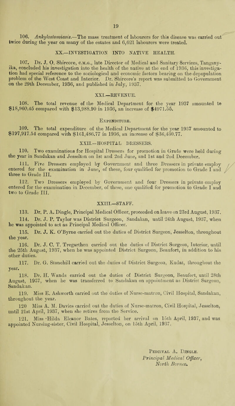 106. Ankylostomiasis.—The mass treatment of labourers for this disease was carried out twice during the year on many of the estates and 6,621 labourers were treated. XX.—INVESTIGATION INTO NATIVE HEALTH. 107. Dr. J. 0. Shircore, c.m.g., late Director of Medical and Sanitary Services, Tangany¬ ika, concluded his investigation into the health of the native at the end of 1936, this investiga¬ tion had special reference to the sociological and economic factors bearing on the depopulation problem of the West Coast and Interior. Dr. Shircore’s report was submitted to Government on the 29th December, 1936, and published in July, 1937. XXL—RE VENUE. 108. The total revenue of the Medical Department for the year 1937 amounted to $18,960.45 compared with $13,988.90 in 1936, an increase of $4971.55. Expenditure. 109. The total expenditure of the Medical Department for the year 1937 amounted to $197,917.54 compared with $161,486.77 in 1936, an increase of $36,430.77. XXII.—HOSPITAL DRESSERS. 110. Two examinations for Hospital Dressers for promotion in Grade were held during the year in Sandakan and Jesselton on 1st and 2nd June, and 1st and 2nd December. 111. Five Dressers employed by Government and three Dressers in private employ entered for the examination in June, of these, four qualified for promotion to Grade I and three to Grade III. 112. Two Dressers employed by Government and four Dressers in private employ entered for the examination in December, of these, one qualified for promotion to Grade I and two to Grade III. XXIII.—STAFF. 113. Dr. P. A. Dingle, Principal Medical Officer, proceeded on leave on 23rd August, 1937. 114. Dr. J. P. Taylor was District Surgeon, Sandakan, until 24th August, 1937, when he was appointed to act as Principal Medical Officer. 115. Dr. J. K. O’Byrne carried out the duties of District Surgeon, Jesselton, throughout the year. 116. Dr. J. C. T. Tregarthen carried out the duties of District Surgeon, Interior, until the 25th August, 1937, when he was appointed District Surgeon, Beaufort, in addition to his other duties. 117. Dr. G. Stonehill carried out the duties of District Surgeon, Kudat, throughout the year. 118. Dr. H. Wands carried out the duties of District Surgeon, Beaufort, until 28th August, 1937, when he was transferred to Sandakan on appointment as District Surgeon, Sandakan. 119. Miss E. Ashworth carried out the duties of Nurse-matron, Civil Hospital, Sandakan, throughout the year. 120 Miss A. M. Davies carried out the duties of Nurse-matron, Civil Hospital, Jesselton, until 21st April, 1937, when she retires from the Service. 121. Miss •Llilda Eleanor Bates, reported her arrival on 15th April, 1937, and was appointed Nursing-sister, Civil Hospital, Jesselton, on 15th April, 1937. Peecival A. Dingle. Brincijyal Medical Officer, North Borneo.