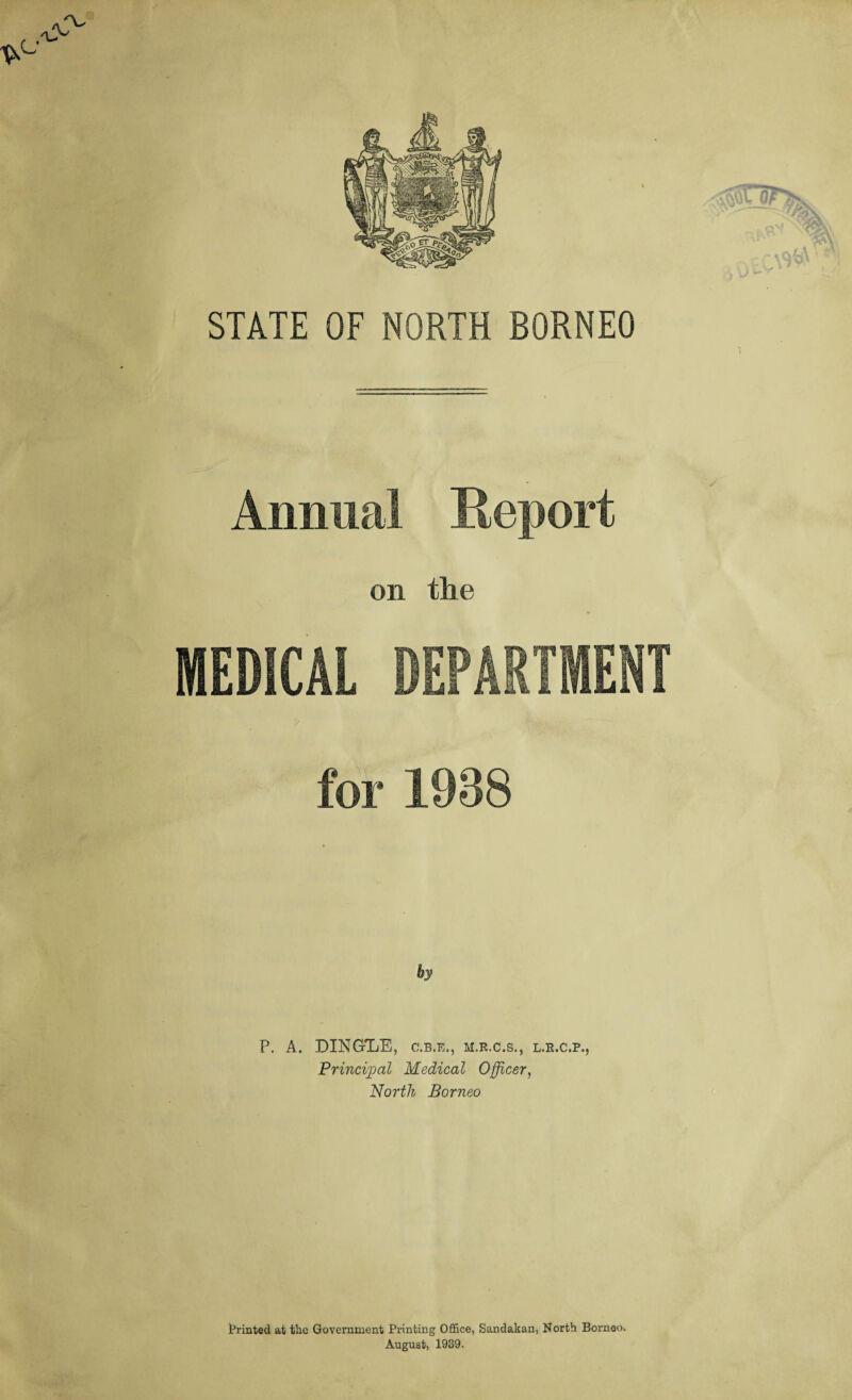 STATE OF NORTH BORNEO Annual Report on the MEDICAL DEPARTMENT for 1938 by P. A. DING-TiE, c.b.e., m.r.c.s., l.r.c.p., Principal Medical Officer, North Borneo printed at the Government Printing Office, Sandakan, North Borneo* August, 1939.