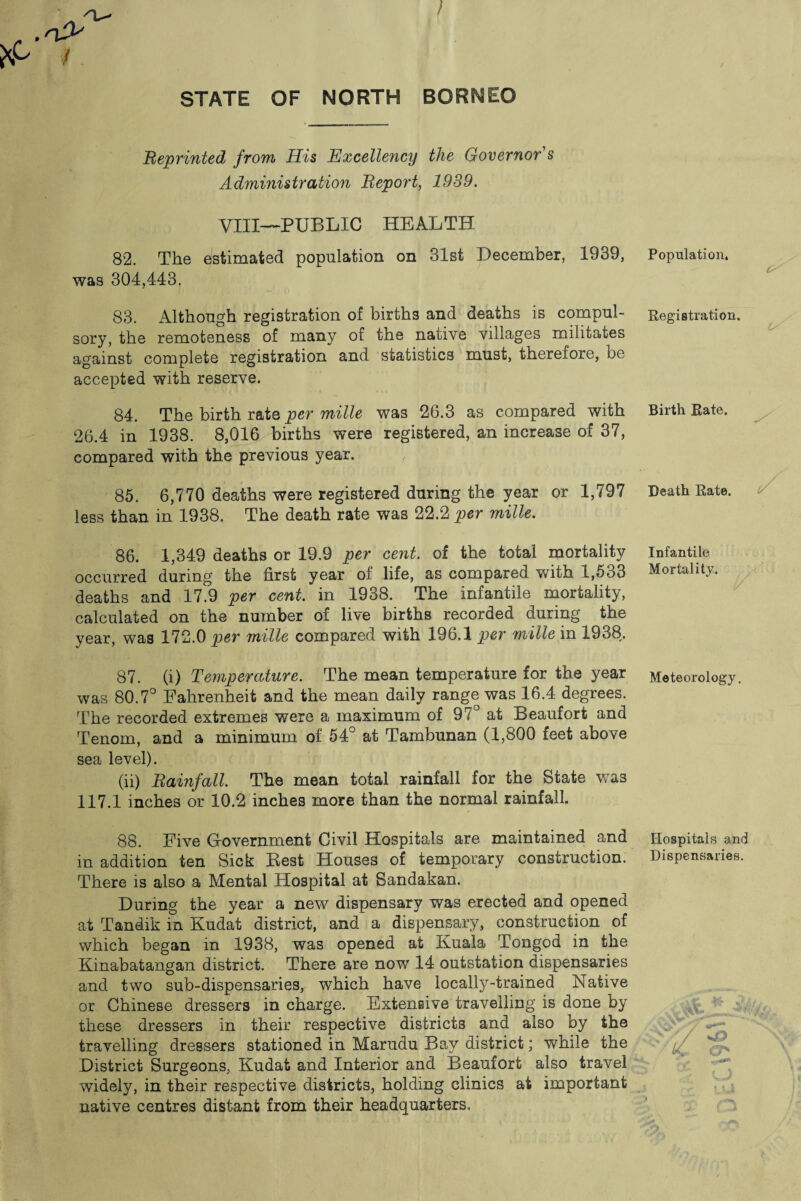 STATE OF NORTH BORNEO Reprinted from His Excellency the Governor s Administration Report, 1939. VIII—PUBLIC HEALTH 82. The estimated population on 31st December, 1939, was 304,443. 83. Although registration of births and deaths is compul¬ sory, the remoteness of many of the native villages militates against complete registration and statistics must, therefore, be accepted with reserve. 84. The birth rate per mille was 26.3 as compared with 26.4 in 1938. 8,016 births were registered, an increase of 37, compared with the previous year. 85. 6,770 deaths were registered during the year or 1,797 less than in 1938. The death rate was 22.2 per mille. 86. 1,349 deaths or 19.9 per cent, of the total mortality occurred during the first year of life, as compared with 1,533 deaths and 17.9 per cent, in 1938. The infantile mortality, calculated on the number of live births recorded during the year, was 172.0 per mille compared with 196.1 per mille in 1938. 87. (i) Temperature. The mean temperature for the year was 80.7° Fahrenheit and the mean daily range was 16.4 degrees. The recorded extremes were a maximum of 97° at Beaufort and Tenom, and a minimum of 54° at Tambunan (1,800 feet above sea level). (ii) Rainfall. The mean total rainfall for the State was 117.1 inches or 10.2 inches more than the normal rainfall. 88. Five Gfovernment Civil Hospitals are maintained and in addition ten Sick Best Houses of temporary construction. There is also a Mental Hospital at Sandakan. During the year a new dispensary was erected and opened at Tandik in Kudat district, and a dispensary, construction of which began in 1938, was opened at Kuala Tongod in the Kinabatangan district. There are now 14 outstation dispensaries and two sub-dispensaries, which have locally-trained Native or Chinese dressers in charge. Extensive travelling is done by these dressers in their respective districts and also by the travelling dressers stationed in Marudu Bay district; while the District Surgeons, Kudat and Interior and Beaufort also travel widely, in their respective districts, holding clinics at important native centres distant from their headquarters. P opul&tion* C/ Registration. Birth Rate. Death Rate. Infantile Mortality. Meteorology. Hospitals and Dispensaries. ud O