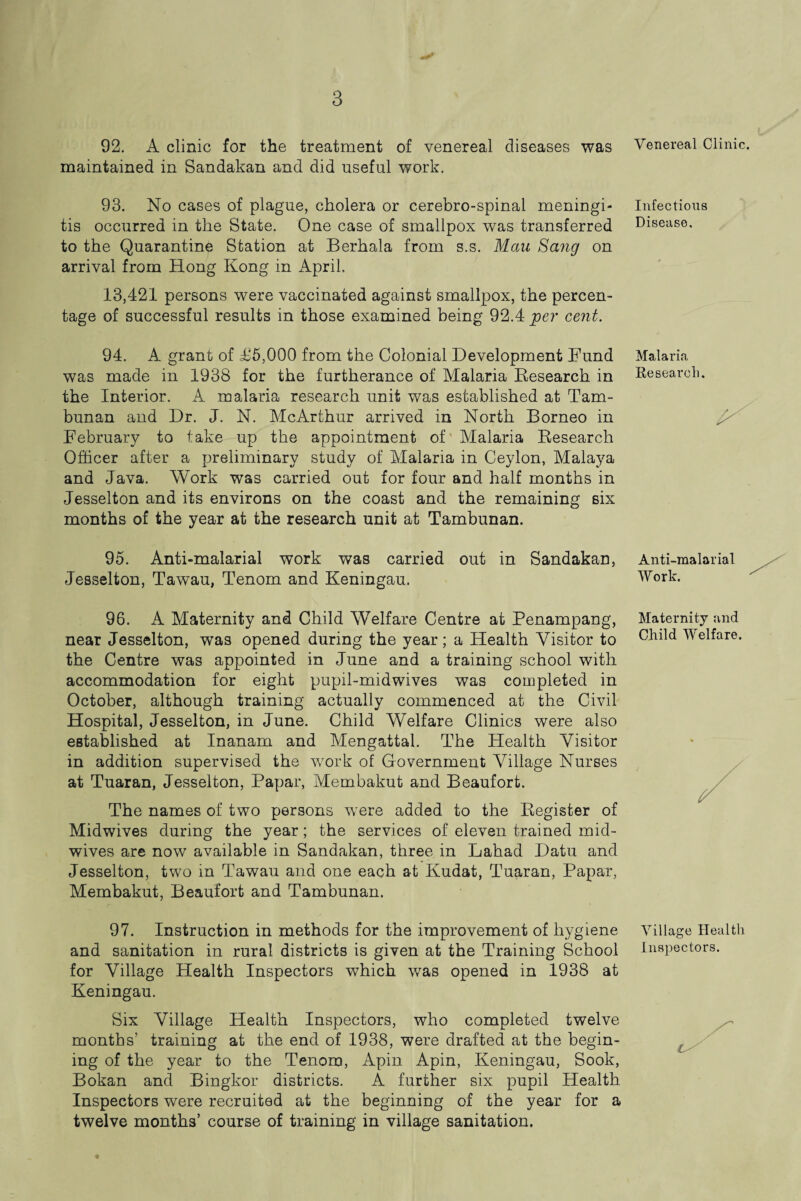 92. A clinic for the treatment of venereal diseases was Venereal Clinic, maintained in Sandakan and did useful work. 93. No cases of plague, cholera or cerebro-spinal meningi- Infectious tis occurred in the State. One case of smallpox was transferred Disease, to the Quarantine Station at Berhala from s.s. Mccu Sang on arrival from Hong Kong in April. 13,421 persons were vaccinated against smallpox, the percen¬ tage of successful results in those examined being 92.4 per cent. 94. A grant of £5,000 from the Colonial Development Fund was made in 1938 for the furtherance of Malaria Research in the Interior. A malaria research unit was established at Tam- bunan and Dr. J. N. McArthur arrived in North Borneo in February to take up the appointment of Malaria Research Officer after a preliminary study of Malaria in Ceylon, Malaya and Java. Work was carried out for four and half months in Jesselton and its environs on the coast and the remaining six months of the year at the research unit at Tambunan. Malaria Research. 95. Anti-malarial work was carried out in Sandakan, Jesselton, Tawau, Tenom and Keningau. Anti-malarial Work. 96. A Maternity and Child Welfare Centre at Penampang, near Jesselton, was opened during the year; a Health Visitor to the Centre was appointed in June and a training school with accommodation for eight pupil-midwives was completed in October, although training actually commenced at the Civil Hospital, Jesselton, in June. Child Welfare Clinics were also established at Inanam and Mengattal. The Health Visitor in addition supervised the work of Government Village Nurses at Tuaran, Jesselton, Papar, Membakut and Beaufort. The names of two persons were added to the Register of Midwives during the year; the services of eleven trained mid¬ wives are now available in Sandakan, three in Lahad Datu and Jesselton, two in Tawau and one each at Kudat, Tuaran, Papar, Membakut, Beaufort and Tambunan. Maternity and Child Welfare. 97. Instruction in methods for the improvement of hygiene Village Health and sanitation in rural districts is given at the Training School Inspectors, for Village Health Inspectors which was opened in 1938 at Keningau. Six Village Health Inspectors, who completed twelve months’ training at the end of 1938, were drafted at the begin- ing of the year to the Tenom, Apin Apin, Keningau, Sook, Bokan and Bingkor districts. A further six pupil Health Inspectors were recruited at the beginning of the year for a twelve months’ course of training in village sanitation.