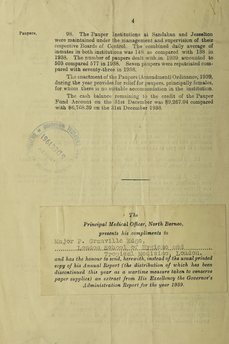 98. The Pauper Institutions at Sandakan and Jesselton were maintained under the management and supervision of their respective Boards of Control. The combined daily average of inmates in both institutions was 148 as compared with 138 in 1938. The number of paupers dealt with in 1939 amounted to 503 compared 577 in 1938. Seven paupers were repatriated com¬ pared with seventy-three in 1938. The enactment of the Paupers (Amendment) Ordinance, 1939, during the year provides for relief for paupers, principally females, for whom there is no suitable accommodation in the institution. The cash balance remaining to the credit of the Pauper Fund Account on the 31st December was $9,267.04 compared with $6,768.39 on the 31st December 1938. /A# > I The Principal Medical Officer, North Borneo, presents his compliments to or P. Granville Edge, .London. jS.Qla.OQl.. of. .Hygieio.. and. Tropical Medicine, London. and has the honour to send, herewith, instead of the usual printed copy of his Annual Report (the distribution of which has been discontinued this year as a wartime measure taken to conserve paper supplies) an extract from Mis Excellency the Governor s Administration Report for the year 1939.