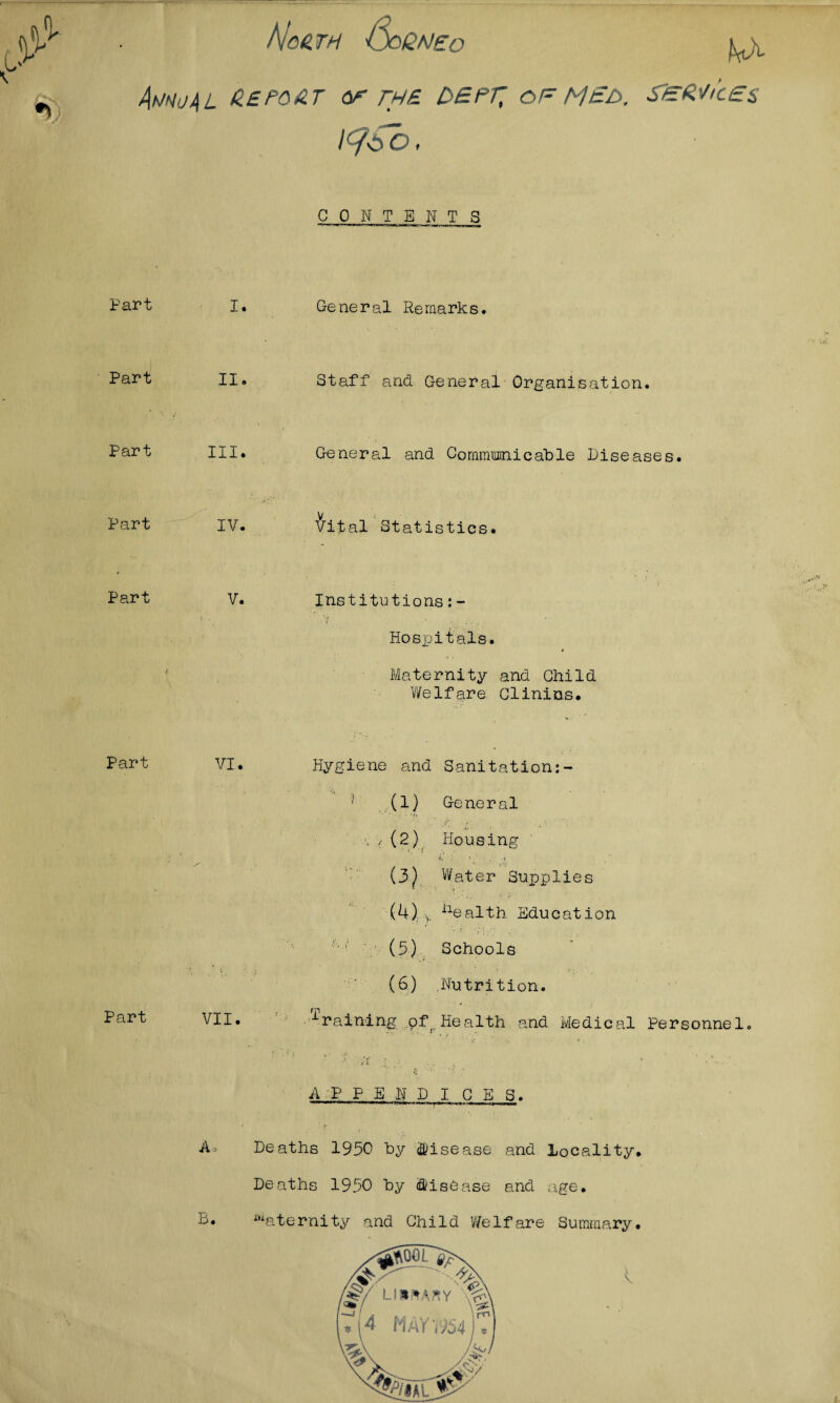 L v hjoH TH OoQNEO L)i AmuAL A.EPOAT or THE DBPf, of M£t>. SlEMi'cEs l<?6o, C 0 N T ENTS Part I. General Remarks. Part II Staff and General Organisation. Part III. General and Communicable diseases Part IV. Vital Statistics. Part V. Institutions:- Hospitals. Maternity and Child Welfare Clinins. Part VI. Part VII. Hygiene and Sanitation (1) General \ / (2) Housing f i, * 4 .< / \ , * ri (3y Water Supplies (4) v nealth Education f',j: : (5) Schools (6) .Nutrition. raining .pf( Health and Medical Personnel A P PEN DICE S A B. Deaths 1950 by disease and locality. Deaths 1950 by disease and age. Maternity and Child Welfare Summary.