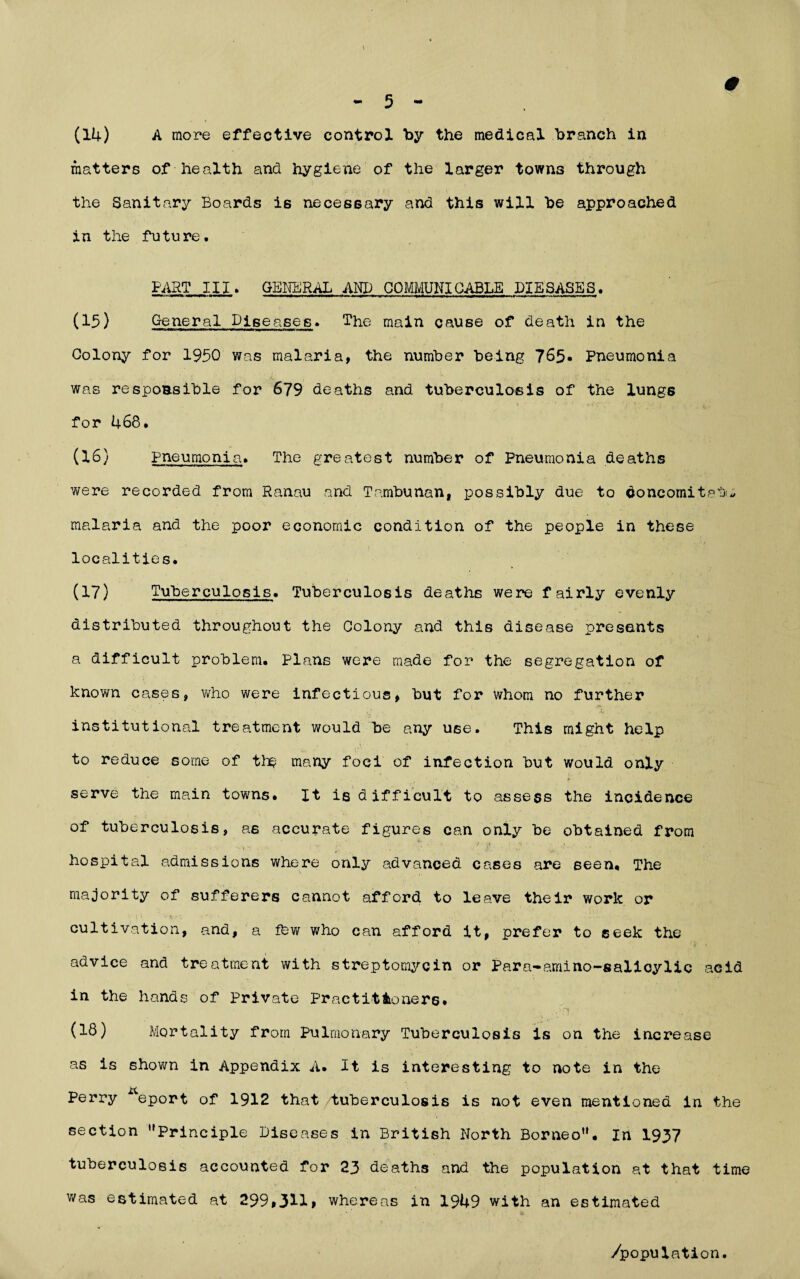 t — 5 ** (14) A more effective control by the medical branch in matters of health and hygiene of the larger towns through the Sanitary Boards is necessary and this will be approached in the future. PART III. GENERAL AND COMMUNICABLE DIESASES. (15) General Diseases. The main cause of death in the Colony for 1950 was malaria, the number being 765- Pneumonia was responsible for 679 deaths and tuberculosis of the lung6 for 468. (16) Pneumonia. The greatest number of Pneumonia deaths were recorded from Ranau and Tambunan, possibly due to doncomitatj;* malaria and the poor economic condition of the people in these localities. (17) Tuberculosis. Tuberculosis deaths were fairly evenly distributed throughout the Colony and this disease presents a difficult problem. Plans were made for the segregation of known cases, who were infectious, but for whom no further institutional treatment would be any use. This might help to reduce some of tb§ many foci of infection but would only serve the main towns. It is difficult to assess the incidence of tuberculosis, as accurate figures can only be obtained from hospital admissions where only advanced cases are seen. The majority of sufferers cannot afford to leave their work or cultivation, and, a fbw who can afford it, prefer to seek the advice and treatment with streptomycin or Para-amino-salicylic acid in the hands of Private Practitioners. (18) Mortality from Pulmonary Tuberculosis is on the increase as is shown in Appendix A. It is interesting to note in the Perry Keport of 1912 that /tuberculosis is not even mentioned in the section ''Principle Diseases in British North Borneo. In 1937 tuberculosis accounted for 23 deaths and the population at that time was estimated at 299,311» whereas in 1949 with an estimated /population.