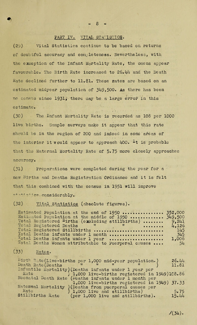 PART IV. VITAL STATISTICS. (29) Vital Statistics continue to be based on returns of doubtful accuracy and completeness. Nevertheless, with the exception of the Infant Mortality Rate, the omens appear favourable. The Birth Rate increased to 26.44 and the Death Rate declined further to 11.81. These rates are based on an estimated midyear population of 349?500. As there has been no census since 1931* there may be. a large error in this estimate. ’ ; ■ » . . '? '• i (30) The Infant Mortality Rate is recorded as 108 per 1000 live births. Sample surveys make it appear that this rate v ■. * should be in the region of 200 and indeed in some areas of the interior it would appear to approach 400. is probable that the Maternal Mortality Rate of 5*75 more closely approaches accuracy. (31) Preparations were completed during the year for a • new Births and Deaths Registration Ordinance and it is felt that this combined with the census in 1951 will improve n+ + 'i considerably. \ (32) Vital Statistics (absolute figures). Estimated Population at the end of 1950 .. 352,000 Estimated Population at the middle of 1950 .. 349,500 Total Registered Births (excluding stillbirths) .. 9,241 Total Registered Deaths u , u . 4,126 Total Registered Stillbirths •••.»•••••••••. 145 Total Deaths infants under 1 month . 345 ^otal Deaths infants under 1 year . 1,006 Total Deaths Women attributable to Puerperal causes .... 54 (33) Rates. 4 ' Birth Rate(Live-births per 1,000 mid-year population.) 26.44 heath Rate(Deaths  »• ” u ) 11.81 Infantile Mortality)(Deaths infants under 1 year per Rate ; 1,000 live-births registered in 1949)108.86 Neonatal Death Rate (Deaths infants under 1 month per 1,000 live-births registered in 1949) 37*33 Maternal Mortality )(Deaths from puerperal causes per Date ) 1,000 live and stillbirths) 5*75 Stillbirths Rate (per 1,000 live and stillbirths). 15*44 A 34).