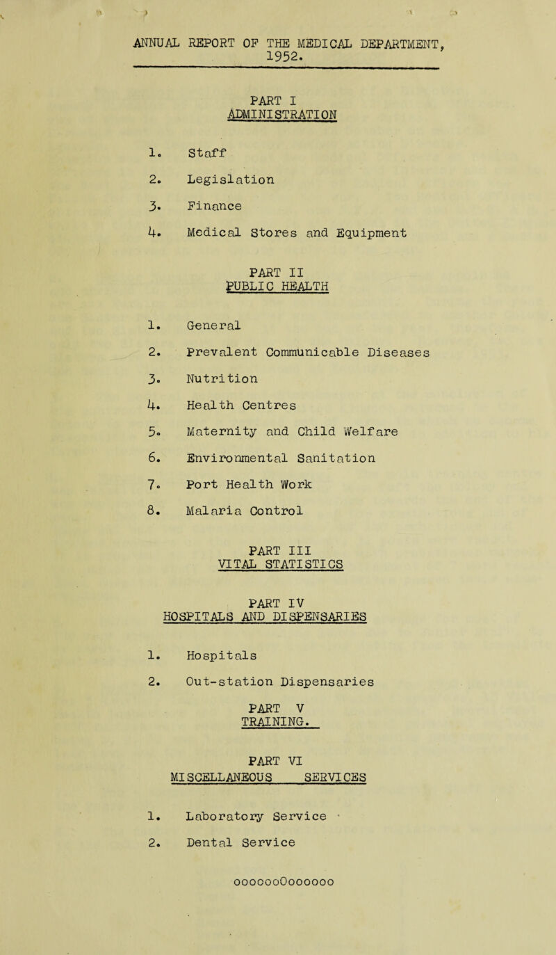 ANNUAL REPORT OP THE MEDICAL DEPARTMENT 1952. PART I ADMINISTRATION 1. Staff 2. Legislation 3. Finance 4. Medical Stores and Equipment PART II PUBLIC HEALTH 1. General 2. Prevalent Communicable Diseases 3. Nutrition 4. Health Centres 5° Maternity and Child Welfare 6. Environmental Sanitation 7» Port Health Work 8. Malaria Control PART III VITAL STATISTICS PART IV HOSPITALS AND DISPENSARIES 1. Hospitals 2. Out-station Dispensaries PART V TRAINING. PART VI MISPELLANEOUS SERVICES 1. Laboratory Service ■ 2. Dental Service ooooooOoooooo