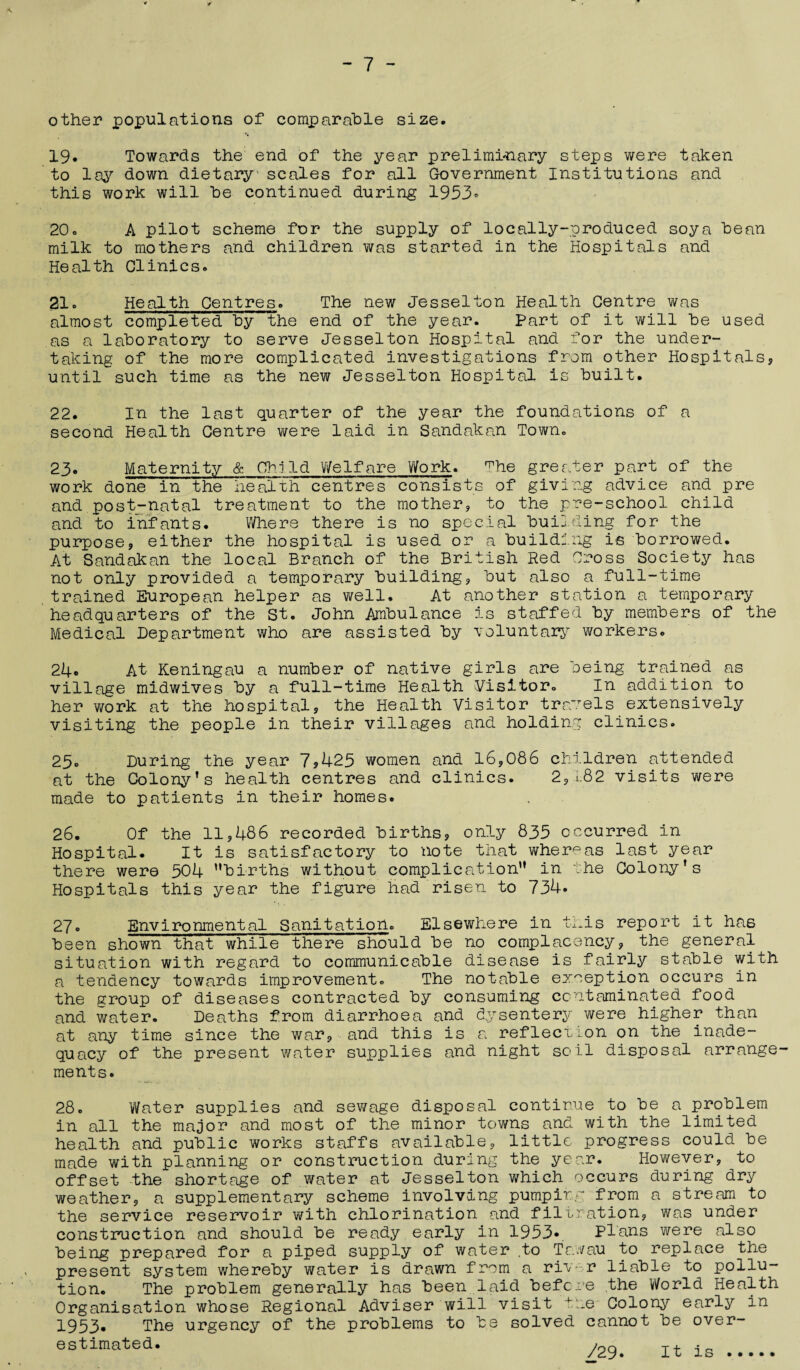 other populations of comparable size. 19. Towards the end of the year preliminary steps were taken to lay down dietary' scales for all Government Institutions and this work will he continued during 1953* 20o A pilot scheme for the supply of locally-produced soya bean milk to mothers and children was started in the Hospitals and Health Clinics. 21. Health Centres. The new Jesselton Health Centre was almost completed by the end of the year. Part of it will be used as a laboratory to serve Jesselton Hospital and for the under¬ taking of the more complicated investigations from other Hospitals, until such time as the new Jesselton Hospital is built. 22. In the last quarter of the year the foundations of a second Health Centre were laid in Sandakan Town. 23. Maternity & Child Welfare Work. ^he greater part of the work done in the health centres consists of giving advice and pre and post-natal treatment to the mother, to the pre-school child and to infants. Where there is no special building for the purpose, either the hospital is used or a building is borrowed. At Sandakan the local Branch of the British Red Cross Society has not only provided a temporary building, but also a full-time trained European helper as well. At another station a temporary headquarters of the St. John Ambulance is staffed by members of the Medical Department who are assisted by voluntary workers. 24. At Keningau a number of native girls are being trained as village midwives by a full-time Health Visitor. In addition to her work at the hospital, the Health Visitor travels extensively visiting the people in their villages and holding clinics. 25. During the year 7*425 women and 16,086 children attended at the Colony’s health centres and clinics. 2, i;82 visits were made to patients in their homes. 26. Of the 11,486 recorded births, only 835 occurred in Hospital. It is satisfactory to note that whereas last year there were 504 ’’births without complication” in the Colony’s Hospitals this year the figure had risen to 734. 27. Environmental Sanitation. Elsewhere in this report it has been shown that while there should be no complacency, the general situation with regard to communicable disease is fairly stable with a tendency towards improvement. The notable exception occurs in the group of diseases contracted by consuming contaminated food and water. Deaths from diarrhoea and dysentery were higher than at any time since the war, and this is a reflection on the inade¬ quacy of the present water supplies and night soil disposal arrange¬ ments. 28. Water supplies and sewage disposal continue to be a problem in all the major and most of the minor towns and with the limited health and public works staffs available, little progress could be made with planning or construction during the year. However, to offset the shortage of water at Jesselton which occurs during dry weather, a supplementary scheme involving pumping from a stream to the service reservoir with chlorination and filtration, was under construction and should be ready early in 1953.. Plans were also being prepared for a piped supply of water ,to Tawau to replace the present system whereby water is drawn from a river liable to pollu¬ tion. The problem generally has been laid before the World Health Organisation whose Regional Adviser will visit ire Colony early in 1953- The urgency of the problems to be solved cannot be over¬ estimated. /no t+ <-<