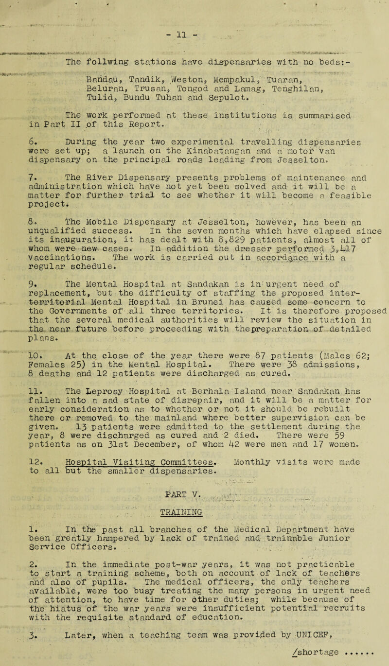 ■,**'-*-*&! . .. ' I '■ The foilwing stations have dispensaries with no beds:- Bandau* Tandik* Weston* Mempakul*' Tuaran, Beluran* Trusan, Tongod and Lamag* Tenghilan* Tulid* Bnndu Tuhan and Sepulot. The work performed at these institutions is summarised in Part II of this Report, 6. During the year two experimental travelling dispensaries were set up; a launch on the Kinabatangan and a motor van dispensary on the principal roads leading from Jesselton. 7* The River Dispensary presents problems of maintenance and administration which have not yet been solved and it will be a matter for further trial to see whether it will become a feasible project* 8. The Mobile Dispensary at Jesselton, however, has been an unqualified success. In the seven months which have elapsed since its inauguration* it has dealt with 8*829 patients* almost all of whom were- new cases. In addition the dresser performed 3*417 vaccinations. The work is carried out in accordance with a regular schedule. 9* The Mental Hospital at Sandakan is in'urgent need of replacement, but the difficulty of staffing the proposed inter- territorial Mental Hospital in Brunei has caused some concern to the Governments of • .all three territories. It is therefore proposed that the several medical authorities will review the situation in the near future before proceeding with thepreparation of detailed plans. ■ 10. At the close of the year there were 87 patients (Males 62; Females 25) in the Mental Hospital. There were 38 admissions* 8 deaths and 12 patients were discharged as cured. 11. The Leprosy Hospital at Berhala'Island near'Sandakan has fallen into a sad state of disrepair* and it will be a matter for early consideration as to whether or not it should be rebuilt there or removed to the- mainland where better sujiervision can be given. 13 patients were admitted to the settlement during the year* 8 were discharged as cured and 2 died. There were 59 patients as on 31st December* of whom 42 were men and 17 women. 12. Hospital Visiting Committees. Monthly visits were made to all but the smaller dispensaries. PART V. TRAINING 1. In tiie past all branches of the Medical Department have been greatly hampered by lack of trained and trainable Junior Service Officers. .:; 2. In the immediate post-war years* it was not practicable to start a training scheme* both on account of lack of teachers and also of pupils. The medical officers* the only teachers available, were too busy treating the many persons in urgent need of attention, to have time for other duties; while because of the hiatus of the war years were insufficient potential recruits with the requisite standard of education. 3. Later, when a teaching team was provided by UNICEF* /shortage