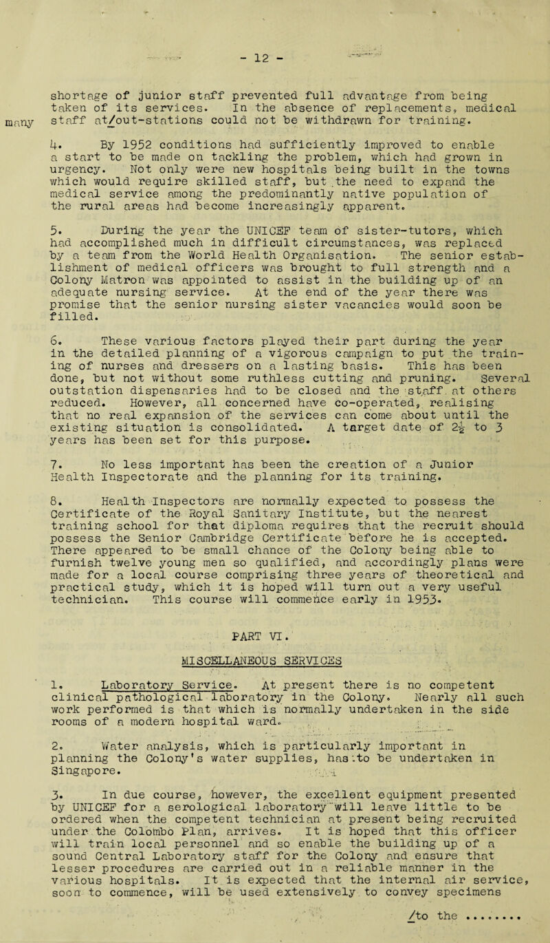 shortage of junior staff prevented full advantage from being taken of its services. In the absence of replacements, medical many staff at/out-stations could not be withdrawn for training. 4. By 1952 conditions had sufficiently improved to enable a start to be made on tackling the problem, which had grown in urgency. Not only were new hospitals being built in the towns which would require skilled staff, but .the need to expand the medical service among the predominantly native population of the rural areas had become increasingly apparent. 5« During the year the UNICEF team of sister-tutors, which had accomplished much in difficult circumstances, was replaced by a team from the World Health Organisation. The senior estab¬ lishment of medical officers was brought to full strength and a Colony Matron was appointed to assist in the building up of an adequate nursing service. At the end of the year there was promise that the senior nursing sister vacancies would soon be filled. 6. These various factors played their part during the year in the detailed planning of a vigorous campaign to put the train¬ ing of nurses and dressers on a lasting basis. This has been done, but not without some ruthless cutting and pruning. Several outstation dispensaries had to be closed and the staff at others reduced. However, all concerned have co-operated, realising that no real expansion of the services can come about until the existing situation is consolidated. A target date of 2-g- to 3 years has been set for this purpose. 7. No less important has been the creation of a Junior Health Inspectorate and the planning for its training. 8. Health Inspectors are normally expected to possess the Certificate of the Royal Sanitary Institute, but the nearest training school for that diploma requires that the recruit should possess the Senior Cambridge Certificate before he is accepted. There appeared to be small chance of the Colony being able to furnish twelve young men so qualified, and accordingly plans were made for a local course comprising three years of theoretical and practical study 9 which it is hoped will turn out a very useful technician. This course will commence early in 1953* PART VI.’ . MISCELLANEOUS SERVICES 1. Laboratory Service. At present there is no competent clinical pathological laboratory in the Colony. Nearly all such work performed is that which is normally undertaken in the side rooms of a modern hospital ward. , ; 2. Water analysis, which is particularly important in planning the Colony’s water supplies, has:to be undertaken in Singapore. ,-i 3* In due course, however, the excellent equipment presented by UNICEF for a serological laboratorywill leave little to be ordered when the competent technician at present being recruited under the Colombo Plan, arrives. It is hoped that this officer will train local personnel and so enable the building up of a sound Central Laboratory staff for the Colony and ensure that lesser procedures are carried out in a reliable manner in the various hospitals. It is expected that the internal air service, soon to commence, will be used extensively to convey specimens * / . /to the