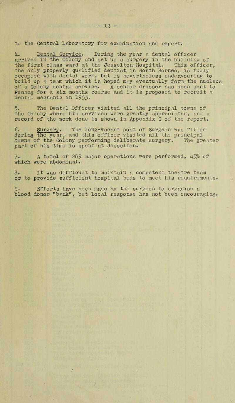 to the Central Laboratory for examination and report. 4. Dental Service. During the year a dental officer arrived in the Colony and set up a surgery in the building of the first class ward at the Jesselton Hospital. This officer* the only properly qualified dentist in North Borneo* is fully occupied with dental work* but is nevertheless endeavouring to build up a team which it is hoped may eventually form the nucleus of a Colony dental service. A senior dresser has been sent to Penang for a six months course and it is proposed to recruit a dental mechanic in 1953° 5° The Dental Officer visited all the principal towns of the Colony where his services were greatly appreciated* and a record of the work done is shown in Appendix C of the reports 6. Surgery. The long-vacant post of Surgeon was filled during the year* and this officer visited all the principal towns of the Colony performing deliberate surgery. The greater part of his time is spent at Jesselton. 7. A total of 289 major operations were performed* 45% of which were abdominal. 8. It was difficult to maintain a competent theatre team or to provide sufficient hospital beds to meet his requirements. 9° Efforts have been made by the surgeon to organise a blood donor bank’* * but local response has not been encouraging.