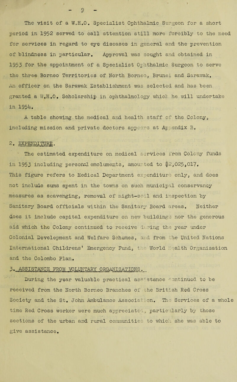 The visit of a W.H.O. Specialist Ophthalmic Surgeon for a short period in 1952 served to call attention still more forcibly to the need for services in regard to eye diseases in general and the prevention of blindness in particular. Approval was sought and obtained in 1953 for the appointment of a Specialist Ophthalmic Surgeon to serve the three Borneo Territories of North Borneo, Brunei and Sarawak. An officer on the Sarawak Establishment was selected and has been granted a W.H.O. Scholarship in ophthalmology which he will undertake in 1954. • A table showing,the medical and health staff of the Colony, including mission and private doctors appears at Appendix B. 2. EXPENDITURE. —wgum ■'«.*»' '»—*■- mrtm* :«.H *nrir  The estimated expenditure on medical services from Colony funds in 1953 including personal emoluments, amounted to J>2?025,017. This figure refers to Medical Department expenditure only, and does not include sums spent in the towns on such municipal conservancy measures as scavenging, removal of night-soil and inspection by l . Sanitary Board officials within the Sanitary Board areas. Neither does it include capital expenditure on new buildings nor the generous aid which the Colony continued to receive during the year under Colonial Development and Welfare Schemes, and from the United Nations International Childrens’ Emergency Fund, the World health Organisation and the Colombo Plan. 3. ASSISTANCE FROM VOLUNTARY ORGANISATIONS. During the year valuable practical assistance continued to be received from the North Borneo Branches of she British Red Cross Society and the St. John Ambulance Association. The Services of a whole time Red Cross worker were much appreciated., particularly by those sections of the urban and rural communities to which she was able to give assistance.