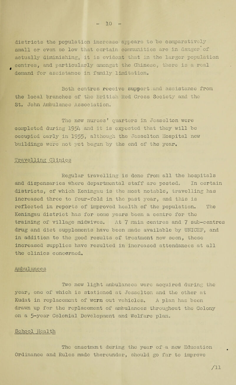 10 districts the population increase appears to he comparatively small or even so low that certain communities are in danger of actually diminishing* it is evident that in the larger population centres* and particularly amongst the Chinese* there is a real demand for assistance in family limitation*, Both centres receive support.and assistance from the local branches of the British Red Cross Society and the Sto John Ambulance Association,, The new nurses5 quarters in Jesselton v/ere completed during 1954 and it is expected that they will be occupied early in 1955s although the Jesselton Hospital new buildings were not yet begun by the end of the year0 Travelling JJL ini c s Regular travelling is done from all the hospitals and dispensaries where departmental staff are postedc In certain districts* of which Keningau is the most notable* travelling has increased three to four-fold in the past year* and this is reflected in reports of improved health of the population,, The Keningau district has for some years been a centre for the training of village midwives. At 7 main centres and 7 sub-centres drug and diet supplements have been made available by UNICEF* and in addition to the good results of treatment now seen* these increased supplies have resulted in increased attendances at all the clinics concerned,. Ambulances Two new light ambulances were acquired during the year* one of which is stationed at Jesselton and the other at Kudat in replacement of worn out vehicleSc A plan has been drawn up for the replacement of ambulances throughout the Colony on a 5-year Colonial Development and Welfare plan„ School Health The enactment during the year of a new Education Ordinance and Rules made thereunder* should go far to improve /II