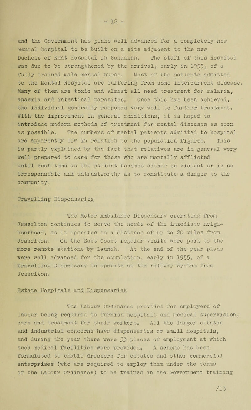 12 and the Government has plans well advanced for a completely new mental hospital to he built on a site adjacent to the new Duchess of Kent Hospital in Sandakan. The staff of this Hospital was due to he strengthened hy the arrival, early in 1955? of a fully trained male mental nurse0 Most of the patients admitted to the Mental Hospital are suffering from some intercurrent disease0 Many of them are toxic and almost all need treatment for malaria, anaemia and intestinal parasitesc Once this has heen achieved? the individual generally responds very well to further treatment. With the improvement in general conditions, it is hoped to introduce modern methods of treatment for mental diseases as soon as possihlec The numbers of mental patients admitted to hospital are apparently low in relation to the population figures. This is partly explained hy the fact that relatives are in general very well prepared to care for those who are mentally afflicted until such time as the patient becomes either so violent or is so irresponsible and untrustworthy as to constitute a danger to the communityo Travelling Dispensaries The Motor Ambulance Dispensary operating from Jesselton continues to serve the needs of the immediate neigh¬ bourhoods as it operates to a distance of up to 20 miles from Jesselton. On the East Coast regular visits were paid to the more remote stations by launch. At the end of the year plans were well advanced for the completion* early in 1955? of a Travelling Dispensary to operate on the railway system from Jesselton. Estate Hospital s_ and Pi spensaries The Labour Ordinance provides for employers of labour being required to furnish hospitals and medical supervisions care and treatment for their workers. All the larger estates and industrial concerns have dispensaries or small hospitals* and during the year there were 33 places of employment at which such medical facilities were provided. A scheme ho.s been formulated to enable dressers for estates and other commercial enterprises (who are required to employ them under the terms of the Labour Ordinance) to be trained in the Government training /13